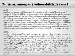 Os riscos, ameaças e vulnerabilidades em TI
4646
SCAM
Associado às fraudes, o SCAM é a derivado da abreviação da palavra inglês “Confidence Man”
(homem de Confiança). O SCAM é um termo antigo que foi usado para qualificar aqueles criminosos
que ofertam produtos que prometem falsos resultados para obtenção de ganhos financeiros.
Eles tratam de oportunidades enganosas. Entre as ofertas mais comuns estão as oportunidades
miraculosas de negócios ou emprego, propostas para trabalhar em casa e empréstimos facilitados.
Todos podem ser encontrados em uma lista elaborada pela Federal Trade Commission em 1998 que
reúne 12 tipos comuns de fraudes e golpes relacionados a spam nos Estados Unidos na época.
Hoje, se utilizam da curiosidade e ingenuidade dos usuários chamando sua atenção para assuntos de
seu interesse, como escândalos púbicos, políticos, religiosos, catástrofes ou temas pornográficos.
Phishing
Associado à estelionato, os Phishing são mensagens que assumem o disfarce de spam comercial ou
cujos títulos simulam mensagens comuns, como comunicados transmitidos dentro de uma
organização ou mensagens pessoais oriundas de pessoas conhecidas. Tal disfarce tem como objetivo
iludir o destinatário, solicitando-lhe que envie dados confidenciais para algum endereço eletrônico ou
que se cadastre em uma página da Internet que na verdade é uma cópia falsa de alguma outra página
legítima. O Phishing SCAM como chamamos no Brasil é o meio pelo qual Hackers, fraudadores e
criminosos em geral, utilizando a engenharia Social para explorar a curiosidade e ingenuidade dos
usuários, usando SPAM como meio de distribuir em larga escala suas armadilhas.
Na maioria dos casos, essas armadilhas são criadas para obter informações pessoais e senhas para
que possam ser usadas em algum tipo de fraude ou para transferências bancárias e compras pela
Internet.
 