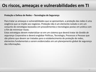 Os riscos, ameaças e vulnerabilidades em TI
4747
Proteção e Defesa de Redes – Tecnologias de Segurança
Para tratar as ameaças e vulnerabilidades que se apresentam, a proteção das redes é uma
exigência que se impõe aos negócios. Proteção não é um elemento isolado e sim um
conjunto de estratégias baseados em procedimentos e tecnologias postas em prática com
o fim de minimizar riscos.
Estas estratégias devem materializar-se em um sistema que deverá tratar da Gestão de
segurança Corporativa e deverá englobar Políticas, Tecnologia, Processos e Pessoas que
são pilares que devem ser tratados para o estabelecimento de proteção de redes,
elementos fundamentais a serem evidenciados em um planejamento global de segurança
das informações.
 