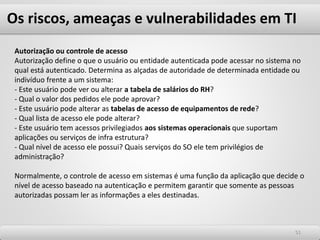 Os riscos, ameaças e vulnerabilidades em TI
5151
Autorização ou controle de acesso
Autorização define o que o usuário ou entidade autenticada pode acessar no sistema no
qual está autenticado. Determina as alçadas de autoridade de determinada entidade ou
indivíduo frente a um sistema:
- Este usuário pode ver ou alterar a tabela de salários do RH?
- Qual o valor dos pedidos ele pode aprovar?
- Este usuário pode alterar as tabelas de acesso de equipamentos de rede?
- Qual lista de acesso ele pode alterar?
- Este usuário tem acessos privilegiados aos sistemas operacionais que suportam
aplicações ou serviços de infra estrutura?
- Qual nível de acesso ele possui? Quais serviços do SO ele tem privilégios de
administração?
Normalmente, o controle de acesso em sistemas é uma função da aplicação que decide o
nível de acesso baseado na autenticação e permitem garantir que somente as pessoas
autorizadas possam ler as informações a eles destinadas.
 