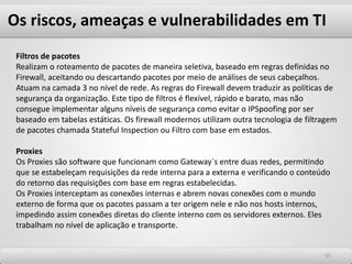Os riscos, ameaças e vulnerabilidades em TI
5555
Filtros de pacotes
Realizam o roteamento de pacotes de maneira seletiva, baseado em regras definidas no
Firewall, aceitando ou descartando pacotes por meio de análises de seus cabeçalhos.
Atuam na camada 3 no nível de rede. As regras do Firewall devem traduzir as políticas de
segurança da organização. Este tipo de filtros é flexível, rápido e barato, mas não
consegue implementar alguns níveis de segurança como evitar o IPSpoofing por ser
baseado em tabelas estáticas. Os firewall modernos utilizam outra tecnologia de filtragem
de pacotes chamada Stateful Inspection ou Filtro com base em estados.
Proxies
Os Proxies são software que funcionam como Gateway´s entre duas redes, permitindo
que se estabeleçam requisições da rede interna para a externa e verificando o conteúdo
do retorno das requisições com base em regras estabelecidas.
Os Proxies interceptam as conexões internas e abrem novas conexões com o mundo
externo de forma que os pacotes passam a ter origem nele e não nos hosts internos,
impedindo assim conexões diretas do cliente interno com os servidores externos. Eles
trabalham no nível de aplicação e transporte.
 
