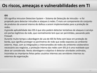 Os riscos, ameaças e vulnerabilidades em TI
5757
IDS
IDS significa Intrusion Detection System – Sistema de Detecção de Intrusão – e foi
projetado para detectar intrusões e ataques à redes. É mais um componente do conjunto
de produtos do arsenal interno de defesa a serem implementados para a proteção de
redes.
A grande aplicabilidade dos IDS é que eles podem detectar tentativas de ataques à serviço
em portas legítimos da rede, que normalmente tem que ser permitidas, passando pelo
Firewall.
Durante muito tempo a abordagem de uso de IDS foi feita com base em proteção de
borda, que significa proteger os perímetros de rede que estão expostos ao ambiente
externo. Hoje, com as integrações a interconexões de redes do ambiente colaborativo
necessário aos negócios, a proteção interna das redes com IDS já é uma realidade que
deve ser considerada. Nesta abordagem o objetivo é detectar atividades anômalas,
incorretas ou impróprias feitas pelos usuários internos aos servidores internos ou
externos da organização.
 