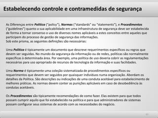 6161
As Diferenças entre Política (“policy”), Normas (“standards” ou “statements”), e Procedimentos
(“guidelines”) quanto a sua aplicabilidade em uma infraestrutura de segurança deve ser estabelecida
de forma a tornar consenso o uso de diversos nomes aplicáveis a estes conceitos entre aqueles que
participem do processo de gestão de segurança das informações.
Sob este prisma, as seguintes definições são necessárias:
Uma Política é tipicamente um documento que descreve requerimentos específicos ou regras que
devem ser seguidas. No mundo da segurança da informação ou de redes, políticas são normalmente
específicas à determinada área. Por exemplo, uma política de uso deveria cobrir as regulamentações
necessárias para uso apropriado de recursos de tecnologia da informação e suas facilidades.
Uma Norma é tipicamente uma coleção sistematizada de procedimentos específicos ou
requerimentos que devem ser seguidos por quaisquer indivíduos numa organização. Abordam os
detalhes da Política. São descrições ou indicações de uma conduta aceitável para estabelecimento de
melhores práticas. As normas devem conter as punições aplicáveis em caso de desobediência às
condutas aceitáveis.
Os Procedimentos são tipicamente recomendações de como fazer. Elas existem para que todos
possam cumprir aquilo que foi estabelecido na política e para que administradores de sistemas
possam configurar seus sistemas de acordo com as necessidades do negócio.
Estabelecendo controle e contramedidas de segurança
 