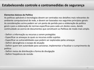 6262
Elementos básicos da Política
As políticas aplicáveis à tecnologias devem ser centradas nos detalhes mais relevantes do
ambiente computacional de rede, e devem ser baseadas nos seguintes princípios gerais:
As considerações acima podem ser um ponto de partida para a elaboração da política
geral e para a elaboração de normas específicas para cada um destes casos, dando
continuidade ao acervo de documentos que constituem as Políticas de modo mais amplo.
- Definir a informação ou recursos a serem protegidos
- Especificar as ameaças às quais os recursos estão sujeitos
- Especificar as vulnerabilidades que podem ser exploradas pelas ameaças
- Definir abrangência e escopo de atuação
- Definir quem tem autoridade para sancionar, implementar e fiscalizar o cumprimento da
política
- Definir meios de distribuição e forma de divulgação
- Definir freqüência de revisão
Estabelecendo controle e contramedidas de segurança
 