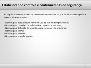 6363
As seguintes normas podem ser desenvolvidas com base no que foi declarado na política,
seguem alguns exemplos.
- Normas para acesso local e remoto e uso de acervos computacionais;
- Normas para conexões de rede locais e remotas de parceiros;
- Normas para definição de atuação contra incidentes de segurança;
- Normas para senhas
- Normas para Firewall
- Normas para e-Mail e Internet
Estabelecendo controle e contramedidas de segurança
 