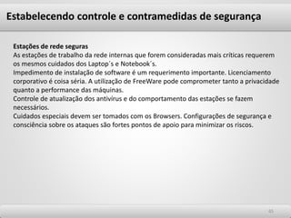 6565
Estações de rede seguras
As estações de trabalho da rede internas que forem consideradas mais críticas requerem
os mesmos cuidados dos Laptop´s e Notebook´s.
Impedimento de instalação de software é um requerimento importante. Licenciamento
corporativo é coisa séria. A utilização de FreeWare pode comprometer tanto a privacidade
quanto a performance das máquinas.
Controle de atualização dos antivírus e do comportamento das estações se fazem
necessários.
Cuidados especiais devem ser tomados com os Browsers. Configurações de segurança e
consciência sobre os ataques são fortes pontos de apoio para minimizar os riscos.
Estabelecendo controle e contramedidas de segurança
 