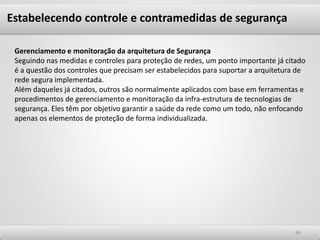 6666
Gerenciamento e monitoração da arquitetura de Segurança
Seguindo nas medidas e controles para proteção de redes, um ponto importante já citado
é a questão dos controles que precisam ser estabelecidos para suportar a arquitetura de
rede segura implementada.
Além daqueles já citados, outros são normalmente aplicados com base em ferramentas e
procedimentos de gerenciamento e monitoração da infra-estrutura de tecnologias de
segurança. Eles têm por objetivo garantir a saúde da rede como um todo, não enfocando
apenas os elementos de proteção de forma individualizada.
Estabelecendo controle e contramedidas de segurança
 