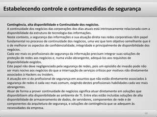 6868
Contingência, alta disponibilidade e Continuidade dos negócios.
A continuidade dos negócios das corporações dos dias atuais está intrinsecamente relacionada com a
disponibilidade da estrutura de tecnologia das informações.
Neste contexto, a segurança das informações e sua atuação direta nas redes corporativas têm papel
fundamental no processo de continuidade dos negócios, uma vez que tem objetivo semelhante que é
o de melhorar os aspectos de confidencialidade, integridade e principalmente de disponibilidade dos
negócios.
Cada vez mais os profissionais de segurança da informação precisam integrar suas soluções de
proteção de redes aos negócios e, numa visão abrangente, adequá-los aos requisitos de
disponibilidade exigidos.
Este papel não deve negligenciado pela segurança de redes, pois um episódio de invasão pode não
ser mais nocivo aos negócios do que a interrupção de serviços críticos por motivos não diretamente
associados à Hackers ou Insiders.
A atuação em si do profissional de segurança em assuntos que não estão diretamente associados à
segurança de redes é cada vez mais comum, exigindo destes profissionais habilidades cada vez mais
abrangentes.
Atuar de forma a prover continuidade de negócios significa atuar diretamente em soluções que
disponibilizem alta disponibilidade ao ambiente de TI. Entre elas estão incluídas soluções de alta
disponibilidade de armazenamento de dados, de servidores, componentes de rede e de
componentes da arquitetura de segurança, e soluções de contingência que se adequem às
necessidades da empresa.
Estabelecendo controle e contramedidas de segurança
 