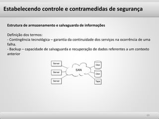 6969
Estrutura de armazenamento e salvaguarda de informações
Definição dos termos:
- Contingência tecnológica – garantia da continuidade dos serviços na ocorrência de uma
falha.
- Backup – capacidade de salvaguarda e recuperação de dados referentes a um contexto
anterior
Estabelecendo controle e contramedidas de segurança
 