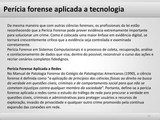 7575
Da mesma maneira que com outras ciências forenses, os profissionais da lei estão
reconhecendo que a Perícia Forense pode prover evidência extremamente importante
para solucionar um crime. Como é colocada uma maior ênfase em evidência digital, se
tornará crescentemente crítico que a evidência seja controlada e examinada
corretamente.
Perícia Forense em Sistemas Computacionais é o processo de coleta, recuperação, análise
e corelacionamento de dados que visa, dentro do possível, reconstruir o curso das ações e
recriar cenários completos fidedignos.
Perícia Forense Aplicada a Redes
No Manual de Patologia Forense do Colégio de Patologistas Americanos (1990), a ciência
forense é definida como “a aplicação de princípios das ciências físicas ao direito na busca
da verdade em questões cíveis, criminais e de comportamento social para que não se
cometam injustiças contra qualquer membro da sociedade”. Portanto, define-se a perícia
forense aplicada a redes como o estudo do tráfego de rede para procurar a verdade em
questões cíveis, criminais e administrativas para proteger usuários e recursos de
exploração, invasão de privacidade e qualquer outro crime promovido pela contínua
expansão das conexões em rede.
Perícia forense aplicada a tecnologia
 