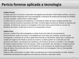 7676
Análise Pericial
A análise pericial é o processo usado pelo investigador para descobrir informações valiosas, a busca e
extração de dados relevantes para uma investigação. O processo de análise pericial pode ser dividido
em duas camadas: análise física e análise lógica.
A análise física é a pesquisa de seqüências e a extração de dados de toda a imagem pericial, dos
arquivos normais às partes inacessíveis da mídia. A análise lógica consiste em analisar os arquivos das
partições. O sistema de arquivos é investigado no formato nativo, percorrendo-se a árvore de
diretórios do mesmo modo que se faz em um computador comum.
Análise Física
Durante a análise física são investigados os dados brutos da mídia de armazenamento.
Ocasionalmente, pode-se começar a investigação por essa etapa, por exemplo, quando se está
investigando o conteúdo de um disco rígido desconhecido ou danificado. Depois que o software de
criação de imagens tiver fixado as provas do sistema, os dados podem ser analisados por três
processos principais: uma pesquisa de seqüência, um processo de busca e extração e uma extração
de espaço subaproveitado e livre de arquivos. Todas as operações são realizadas na imagem pericial
ou na copia restaurada das provas. Com freqüência, se faz pesquisas de seqüências para produzir
listas de dados. Essas listas são úteis nas fases posteriores da investigação. Entre as listas geradas
estão as seguintes:
Todos os URLs encontrados na mídia. Todos os endereços de e-mail encontrados na mídia. Todas as
ocorrências de pesquisa de seqüência com palavras sensíveis a caixa alta e baixa.
Perícia forense aplicada a tecnologia
 