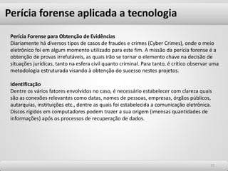 7777
Perícia Forense para Obtenção de Evidências
Diariamente há diversos tipos de casos de fraudes e crimes (Cyber Crimes), onde o meio
eletrônico foi em algum momento utilizado para este fim. A missão da perícia forense é a
obtenção de provas irrefutáveis, as quais irão se tornar o elemento chave na decisão de
situações jurídicas, tanto na esfera civil quanto criminal. Para tanto, é critico observar uma
metodologia estruturada visando à obtenção do sucesso nestes projetos.
Identificação
Dentre os vários fatores envolvidos no caso, é necessário estabelecer com clareza quais
são as conexões relevantes como datas, nomes de pessoas, empresas, órgãos públicos,
autarquias, instituições etc., dentre as quais foi estabelecida a comunicação eletrônica.
Discos rígidos em computadores podem trazer a sua origem (imensas quantidades de
informações) após os processos de recuperação de dados.
Perícia forense aplicada a tecnologia
 