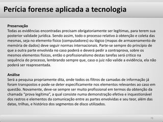 7878
Preservação
Todas as evidências encontradas precisam obrigatoriamente ser legítimas, para terem sua
posterior validade jurídica. Sendo assim, todo o processo relativo à obtenção e coleta das
mesmas, seja no elemento físico (computadores) ou lógico (mapas de armazenamento de
memória de dados) deve seguir normas internacionais. Parte-se sempre do princípio de
que a outra parte envolvida no caso poderá e deverá pedir a contraprova, sobre os
mesmos elementos físicos, então o profissionalismo destas tarefas será critico na
sequência do processo, lembrando sempre que, caso o juiz não valide a evidência, ela não
poderá ser reapresentada.
Análise
Será a pesquisa propriamente dita, onde todos os filtros de camadas de informação já
foram transpostos e pode-se deter especificamente nos elementos relevantes ao caso em
questão. Novamente, deve-se sempre ser muito profissional em termos da obtenção da
chamada “prova legítima”, a qual consiste numa demonstração efetiva e inquestionável
dos rastros e elementos da comunicação entre as partes envolvidas e seu teor, além das
datas, trilhas, e histórico dos segmentos de disco utilizados.
Perícia forense aplicada a tecnologia
 