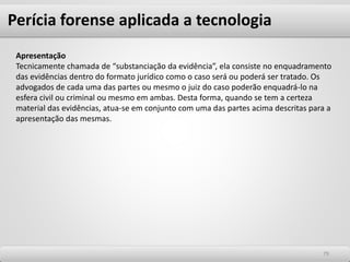 7979
Apresentação
Tecnicamente chamada de “substanciação da evidência”, ela consiste no enquadramento
das evidências dentro do formato jurídico como o caso será ou poderá ser tratado. Os
advogados de cada uma das partes ou mesmo o juiz do caso poderão enquadrá-lo na
esfera civil ou criminal ou mesmo em ambas. Desta forma, quando se tem a certeza
material das evidências, atua-se em conjunto com uma das partes acima descritas para a
apresentação das mesmas.
Perícia forense aplicada a tecnologia
 