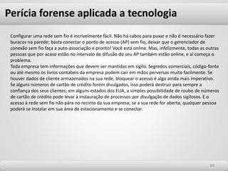 8080
Configurar uma rede sem fio é incrivelmente fácil. Não há cabos para puxar e não é necessário fazer
buracos na parede; basta conectar o ponto de acesso (AP) sem fio, deixar que o gerenciador de
conexão sem fio faça a auto-associação e pronto! Você está online. Mas, infelizmente, todas as outras
pessoas que por acaso estão no intervalo de difusão do seu AP também estão online, e aí começa o
problema.
Toda empresa tem informações que devem ser mantidas em sigilo. Segredos comerciais, código-fonte
ou até mesmo os livros contábeis da empresa podem cair em mãos perversas muito facilmente. Se
houver dados de cliente armazenados na sua rede, bloquear o acesso é algo ainda mais imperativo.
Se alguns números de cartão de crédito forem divulgados, isso poderá destruir para sempre a
confiança dos seus clientes; em alguns estados dos EUA, a simples possibilidade de roubo de números
de cartão de crédito pode levar à instauração de processos por divulgação de dados sigilosos. E o
acesso à rede sem fio não pára no recinto da sua empresa; se a sua rede for aberta, qualquer pessoa
poderá se instalar em sua área de estacionamento e se conectar.
Perícia forense aplicada a tecnologia
 