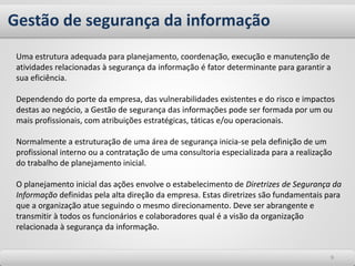 Gestão de segurança da informação
99
Uma estrutura adequada para planejamento, coordenação, execução e manutenção de
atividades relacionadas à segurança da informação é fator determinante para garantir a
sua eficiência.
Dependendo do porte da empresa, das vulnerabilidades existentes e do risco e impactos
destas ao negócio, a Gestão de segurança das informações pode ser formada por um ou
mais profissionais, com atribuições estratégicas, táticas e/ou operacionais.
Normalmente a estruturação de uma área de segurança inicia-se pela definição de um
profissional interno ou a contratação de uma consultoria especializada para a realização
do trabalho de planejamento inicial.
O planejamento inicial das ações envolve o estabelecimento de Diretrizes de Segurança da
Informação definidas pela alta direção da empresa. Estas diretrizes são fundamentais para
que a organização atue seguindo o mesmo direcionamento. Deve ser abrangente e
transmitir à todos os funcionários e colaboradores qual é a visão da organização
relacionada à segurança da informação.
 