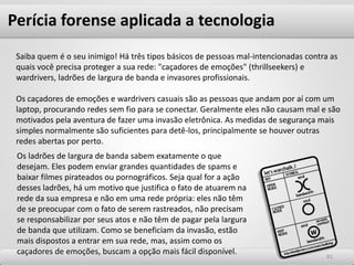 8181
Saiba quem é o seu inimigo! Há três tipos básicos de pessoas mal-intencionadas contra as
quais você precisa proteger a sua rede: "caçadores de emoções" (thrillseekers) e
wardrivers, ladrões de largura de banda e invasores profissionais.
Os caçadores de emoções e wardrivers casuais são as pessoas que andam por aí com um
laptop, procurando redes sem fio para se conectar. Geralmente eles não causam mal e são
motivados pela aventura de fazer uma invasão eletrônica. As medidas de segurança mais
simples normalmente são suficientes para detê-los, principalmente se houver outras
redes abertas por perto.
Perícia forense aplicada a tecnologia
Os ladrões de largura de banda sabem exatamente o que
desejam. Eles podem enviar grandes quantidades de spams e
baixar filmes pirateados ou pornográficos. Seja qual for a ação
desses ladrões, há um motivo que justifica o fato de atuarem na
rede da sua empresa e não em uma rede própria: eles não têm
de se preocupar com o fato de serem rastreados, não precisam
se responsabilizar por seus atos e não têm de pagar pela largura
de banda que utilizam. Como se beneficiam da invasão, estão
mais dispostos a entrar em sua rede, mas, assim como os
caçadores de emoções, buscam a opção mais fácil disponível.
 