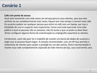 Cenário 1
8383
Café com ponto de acesso
Você está montando uma rede como um serviço para os seus clientes, para que eles
venham ao seu estabelecimento mais vezes, fiquem por mais tempo e tomem mais café.
Os usuários podem ser qualquer pessoa que entre no café com um laptop, por isso a
facilidade de uso é o aspecto mais importante. Como você está operando uma rede
pública à qual as pessoas irão se conectar, não há muito o que se pode ou deve fazer.
Tentar configurar alguma forma de autenticação ou criptografia espantará os clientes.
Certamente, você não quer ter o trabalho de manter um banco de dados de usuários e
exigir que as pessoas façam logon. A solução recomendada: usar um AP que permita o
isolamento de clientes para ajudar a protegê-los uns dos outros. Outra recomendação é
manter essa rede completamente separada da rede interna da loja, caso você tenha uma.
 