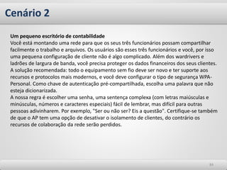 Cenário 2
8484
Um pequeno escritório de contabilidade
Você está montando uma rede para que os seus três funcionários possam compartilhar
facilmente o trabalho e arquivos. Os usuários são esses três funcionários e você, por isso
uma pequena configuração de cliente não é algo complicado. Além dos wardrivers e
ladrões de largura de banda, você precisa proteger os dados financeiros dos seus clientes.
A solução recomendada: todo o equipamento sem fio deve ser novo e ter suporte aos
recursos e protocolos mais modernos, e você deve configurar o tipo de segurança WPA-
Personal. Como chave de autenticação pré-compartilhada, escolha uma palavra que não
esteja dicionarizada.
A nossa regra é escolher uma senha, uma sentença complexa (com letras maiúsculas e
minúsculas, números e caracteres especiais) fácil de lembrar, mas difícil para outras
pessoas adivinharem. Por exemplo, "Ser ou não ser? Eis a questão". Certifique-se também
de que o AP tem uma opção de desativar o isolamento de clientes, do contrário os
recursos de colaboração da rede serão perdidos.
 