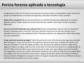 Perícia forense aplicada a tecnologia
8686
A segurança da rede sem fio não é uma proposta única para todas as necessidades. Antes mesmo de
pensar em implementar um projeto de segurança, você deve considerar várias questões.
Quem são os usuários? São os seus funcionários ou clientes? Quanto da configuração os usuários
poderão acessar? Serão sempre as mesmas pessoas que usarão a rede todos os dias ou pessoas
diferentes?
Por que você está instalando uma rede sem fio? Deseja compartilhar arquivos entre funcionários?
Deseja um gateway para a Internet? Você quer oferecer acesso sem fio aos seus clientes com a
intenção de atraí-los ao seu estabelecimento? Pretende substituir um cabeamento Token Ring antigo
nas suas instalações?
O que você está tentando proteger? Você não precisa ter uma infra-estrutura de segurança invejada
pelo Pentágono. O que você precisa é de segurança suficiente para que o trabalho de invadir a sua
rede não compense o valor dos dados contidos nela. Números de cartão de crédito, código-fonte,
registros médicos ou legais, tudo isso tem muito valor. O manual do funcionário ou a programação de
turnos? Talvez você considere esses recursos de pouco valor, mas, para alguém que está envolvido
com engenharia social, eles contêm informações altamente úteis sobre as práticas da sua organização
e os hábitos dos seus funcionários. Até mesmo a largura de banda é valiosa. No entanto, lembre-se
de que invasores inteligentes conseguem entrar em lugares inesperados, por isso certifique-se de que
você não está arriscando mais do que imagina.
 
