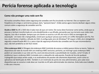 Perícia forense aplicada a tecnologia
8787
Como não proteger uma rede sem fio
Há muitos conselhos falsos sobre segurança de conexões sem fio circulando na Internet. Eles se repetem com
freqüência em artigos e seminários porque, bem, "parecem bons". Então vamos agora mesmo desfazer alguns mitos
comuns sobre a segurança de conexões sem fio.
Oculte o SSID No AP, o SSID não é nada mais do que um nome. Ele nunca deve funcionar como senha, ainda que as
pessoas o tenham transformado em uma desabilitando a sua difusão, pensando que isso tornaria suas redes mais
seguras. Isso não é verdade. Sempre que um cliente se associa a um AP, ele inclui o SSID na mensagem de
associação - em texto não criptografado, visível para qualquer pessoa que tenha um sniffer (farejador) sem fio. Por
isso, vá em frente e habilite a difusão do SSID. A configuração zero do Windows® XP requer o SSID, ele é obrigatório
segundo a especificação 802.11 e, para o tipo de segurança eficiente das conexões sem fio que recomendamos
aqui, não tem problema se ele ficar visível.
Filtre endereços MAC A filtragem de endereços MAC (controle de acesso a mídia) parece ótima na teoria. Todos os
dispositivos de rede do mundo têm um endereço MAC exclusivo; portanto, ao restringir quais endereços MAC
podem ser associados à sua rede sem fio, você está descartando a possibilidade de invasões, certo? Errado. O
problema é que o endereço MAC é enviado com o cabeçalho de cada pacote, ficando de fora de qualquer
criptografia que esteja sendo usada, e os analisadores de pacotes são altamente disponíveis, assim como os
aplicativos de falsificação do MAC. Também é um incômodo do ponto de vista administrativo, pois cada novo
dispositivo que se conecta à rede deve ser inserido no AP pelo administrador de sistemas. Evite todo esse trabalho
e não use o recurso.
 