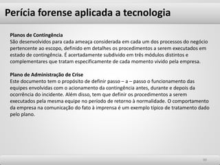 Perícia forense aplicada a tecnologia
8888
Planos de Contingência
São desenvolvidos para cada ameaça considerada em cada um dos processos do negócio
pertencente ao escopo, definido em detalhes os procedimentos a serem executados em
estado de contingência. É acertadamente subdivido em três módulos distintos e
complementares que tratam especificamente de cada momento vivido pela empresa.
Plano de Administração de Crise
Este documento tem o propósito de definir passo – a – passo o funcionamento das
equipes envolvidas com o acionamento da contingência antes, durante e depois da
ocorrência do incidente. Além disso, tem que definir os procedimentos a serem
executados pela mesma equipe no período de retorno à normalidade. O comportamento
da empresa na comunicação do fato à imprensa é um exemplo típico de tratamento dado
pelo plano.
 