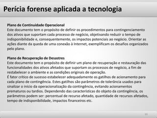 Perícia forense aplicada a tecnologia
8989
Plano de Continuidade Operacional
Este documento tem o propósito de definir os procedimentos para contingenciamento
dos ativos que suportam cada processo de negócio, objetivando reduzir o tempo de
indisponibilidade e, consequentemente, os impactos potenciais ao negócio. Orientar as
ações diante da queda de uma conexão à Internet, exemplificam os desafios organizados
pelo plano.
Plano de Recuperação de Desastres
Este documento tem o propósito de definir um plano de recuperação e restauração das
funcionalidades dos ativos afetados que suportam os processos de negócio, a fim de
restabelecer o ambiente e as condições originais de operação.
É fator crítico de sucesso estabelecer adequadamente os gatilhos de acionamento para
cada plano de contingência. Estes gatilhos são parâmetros de tolerância usados para
sinalizar o início da operacionalização da contingência, evitando acionamentos
prematuros ou tardios. Dependendo das características do objeto da contingência, os
parâmetros podem ser: percentual de recurso afetado, quantidade de recursos afetados,
tempo de indisponibilidade, impactos financeiros etc.
 