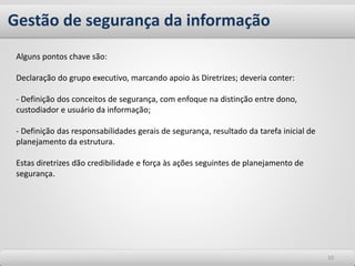Gestão de segurança da informação
1010
Alguns pontos chave são:
Declaração do grupo executivo, marcando apoio às Diretrizes; deveria conter:
- Definição dos conceitos de segurança, com enfoque na distinção entre dono,
custodiador e usuário da informação;
- Definição das responsabilidades gerais de segurança, resultado da tarefa inicial de
planejamento da estrutura.
Estas diretrizes dão credibilidade e força às ações seguintes de planejamento de
segurança.
 