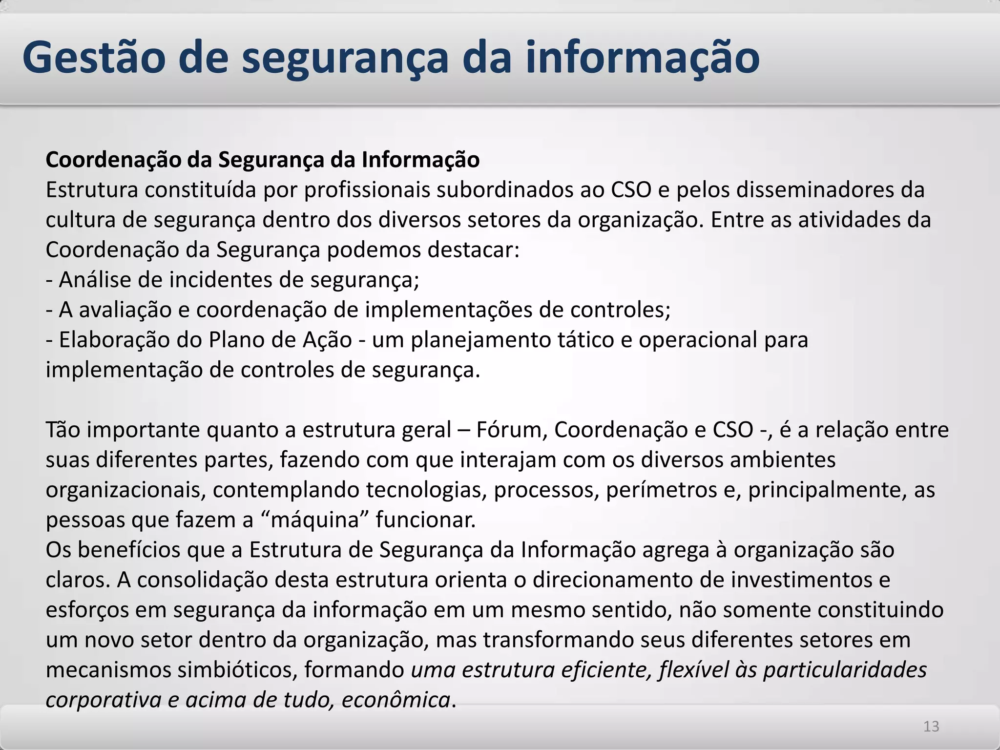 Gestão de segurança da informaçãoUma estrutura adequada para planejamento, coordenação, execução e manutenção de atividades relacionadas à segurança da informação é fator determinante para garantir a sua eficiência. Dependendo do porte da empresa, das vulnerabilidades existentes e do risco e impactos destas ao negócio, a Gestão de segurança das informações pode ser formada por um ou mais profissionais, com atribuições estratégicas, táticas e/ou operacionais. Normalmente a estruturação de uma área de segurança inicia-se pela definição de um profissional interno ou a contratação de uma consultoria especializada para a realização do trabalho de planejamento inicial. O planejamento inicial das ações envolve o estabelecimento de Diretrizes de Segurança da Informação definidas pela alta direção da empresa. Estas diretrizes são fundamentais para que a organização atue seguindo o mesmo direcionamento. Deve ser abrangente e transmitir à todos os funcionários e colaboradores qual é a visão da organização relacionada à segurança da informação. 99