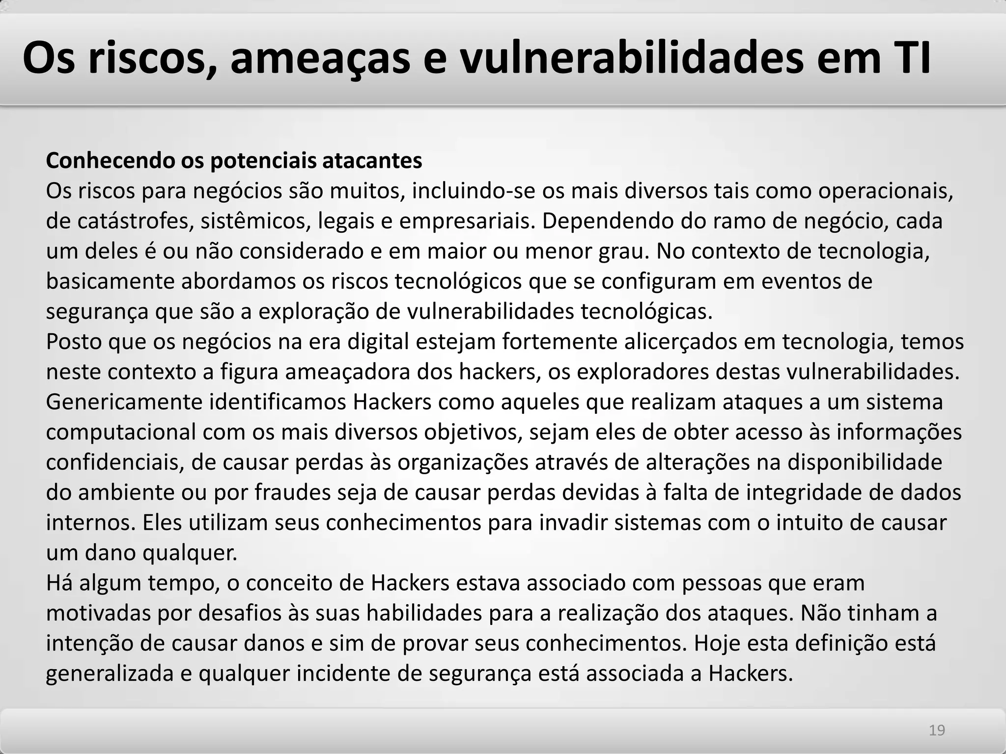 Os riscos, ameaças e vulnerabilidades em TI Considerações sobre os riscos de segurança em TI Em sentido amplo, risco é qualquer evento que possa causar impacto na capacidade de empresas atingirem seus objetivos de negócio. O risco pode ser classificado e tratado como uma oportunidade, uma incerteza ou uma ameaça. Tratando especificamente de ambientes de rede e tecnologias de Informação, o risco se apresenta na dimensão de uma ameaça. Os riscos que cercam os ambientes de tecnologia corporativos são da mais abrangente ordem, diretamente proporcionais à quantidade e variedade de tecnologias que se misturam nos ambientes de TI modernos. Os riscos são proporcionais à probabilidade de uma determinada ameaça explorar vulnerabilidades, causando impacto nos negócios.1515