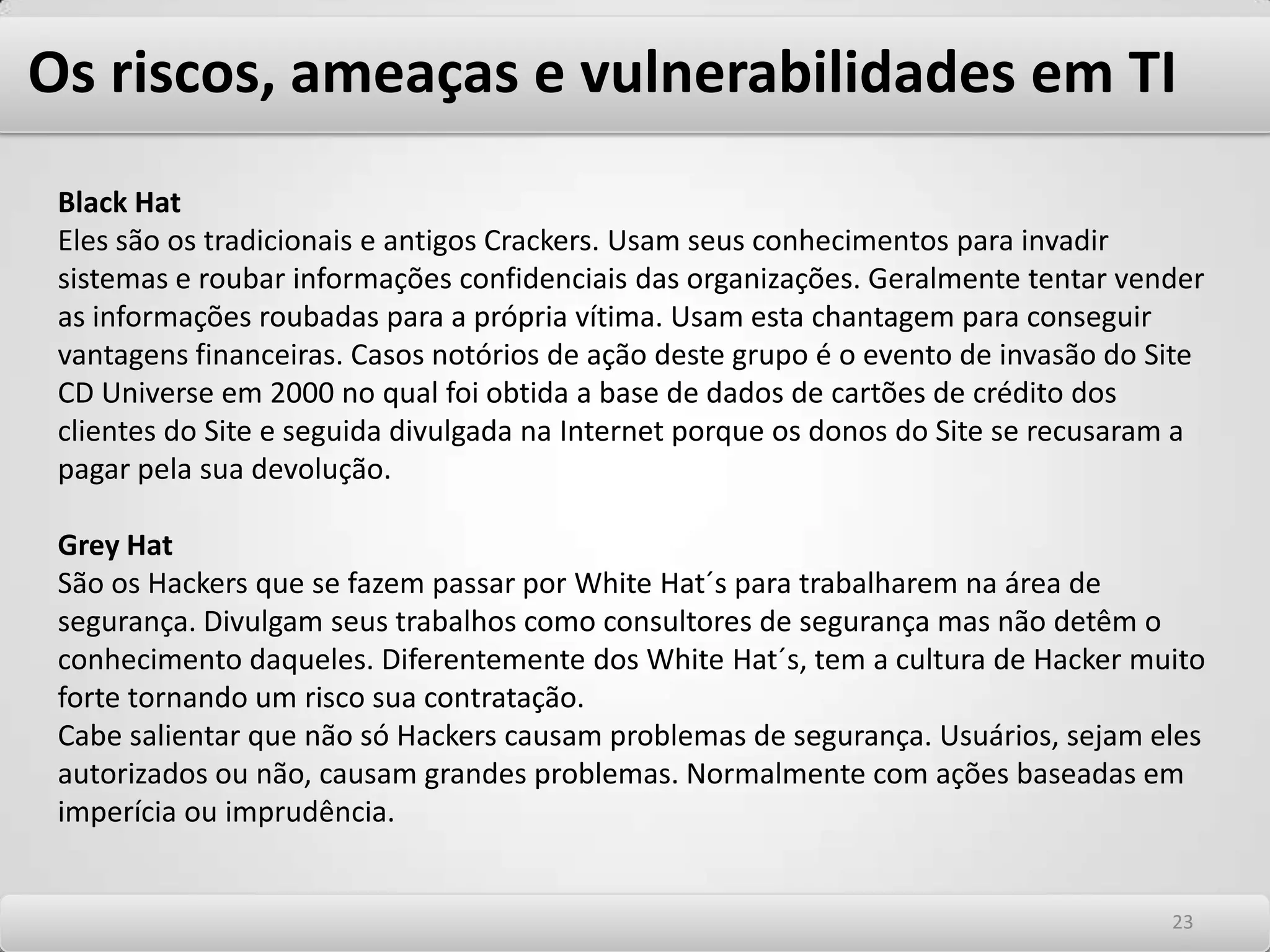 Os riscos, ameaças e vulnerabilidades em TI Conhecendo os potenciais atacantes Os riscos para negócios são muitos, incluindo-se os mais diversos tais como operacionais, de catástrofes, sistêmicos, legais e empresariais. Dependendo do ramo de negócio, cada um deles é ou não considerado e em maior ou menor grau. No contexto de tecnologia, basicamente abordamos os riscos tecnológicos que se configuram em eventos de segurança que são a exploração de vulnerabilidades tecnológicas. Posto que os negócios na era digital estejam fortemente alicerçados em tecnologia, temos neste contexto a figura ameaçadora dos hackers, os exploradores destas vulnerabilidades. Genericamente identificamos Hackers como aqueles que realizam ataques a um sistema computacional com os mais diversos objetivos, sejam eles de obter acesso às informações confidenciais, de causar perdas às organizações através de alterações na disponibilidade do ambiente ou por fraudes seja de causar perdas devidas à falta de integridade de dados internos. Eles utilizam seus conhecimentos para invadir sistemas com o intuito de causar um dano qualquer. Há algum tempo, o conceito de Hackers estava associado com pessoas que eram motivadas por desafios às suas habilidades para a realização dos ataques. Não tinham a intenção de causar danos e sim de provar seus conhecimentos. Hoje esta definição está generalizada e qualquer incidente de segurança está associada a Hackers. 1919