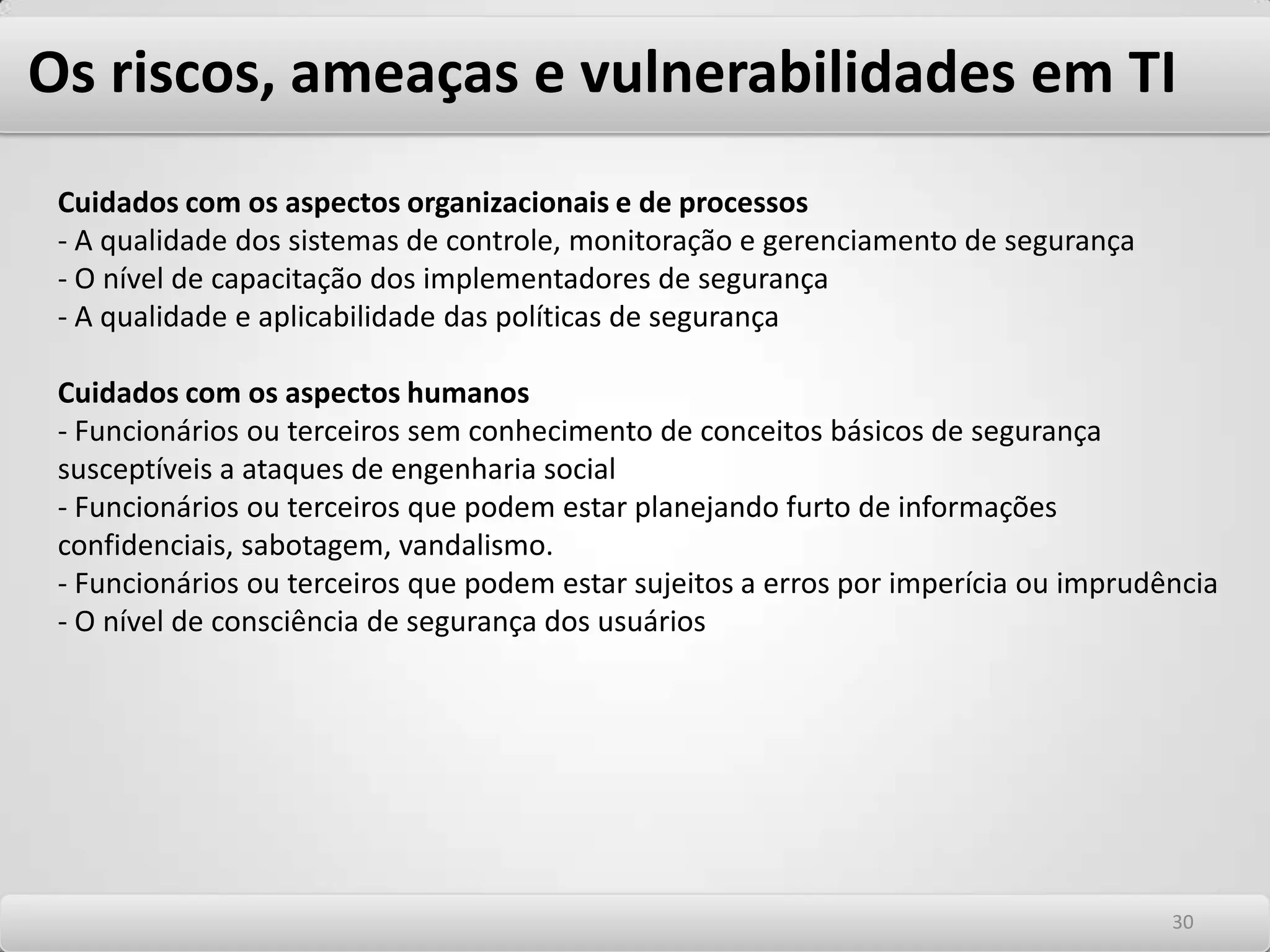 Os riscos, ameaças e vulnerabilidades em TI O perigo do desconhecimento dos riscos Um dos maiores riscos que se apresentam é do desconhecimento do próprio risco, ou de achar que já estamos totalmente protegidos com o que dispomos em termos de segurança. Isto leva as considerações de premissas falsas quando abordamos segurança. Eis algumas delas: -“Para que iremos nos preocupar com segurança se usamos os melhores sistemas de mercado”. -“Nossos fornecedores irão nos avisar caso alguma vulnerabilidade seja encontrada”. -“Vamos colocar para funcionar depois resolvemos os problemas de segurança” -“Nosso parceiro é confiável, podemos liberar o acesso para eles”. -“A empresa de TI com a qual fizemos o “Outsourcing” irá cuidar da segurança”. Outro aspecto é adotarmos a abordagem da segurança pela obscuridade. Isto significa esconder os problemas de segurança e utilizar ferramentas de segurança frágeis por desconsiderar os riscos. Seguem exemplos -“Ninguém vai descobrir esta brecha em nossa segurança” -“Esta situação nunca ocorrerá conosco”. -“Esta vulnerabilidade é improvável de ser explorada” 2626