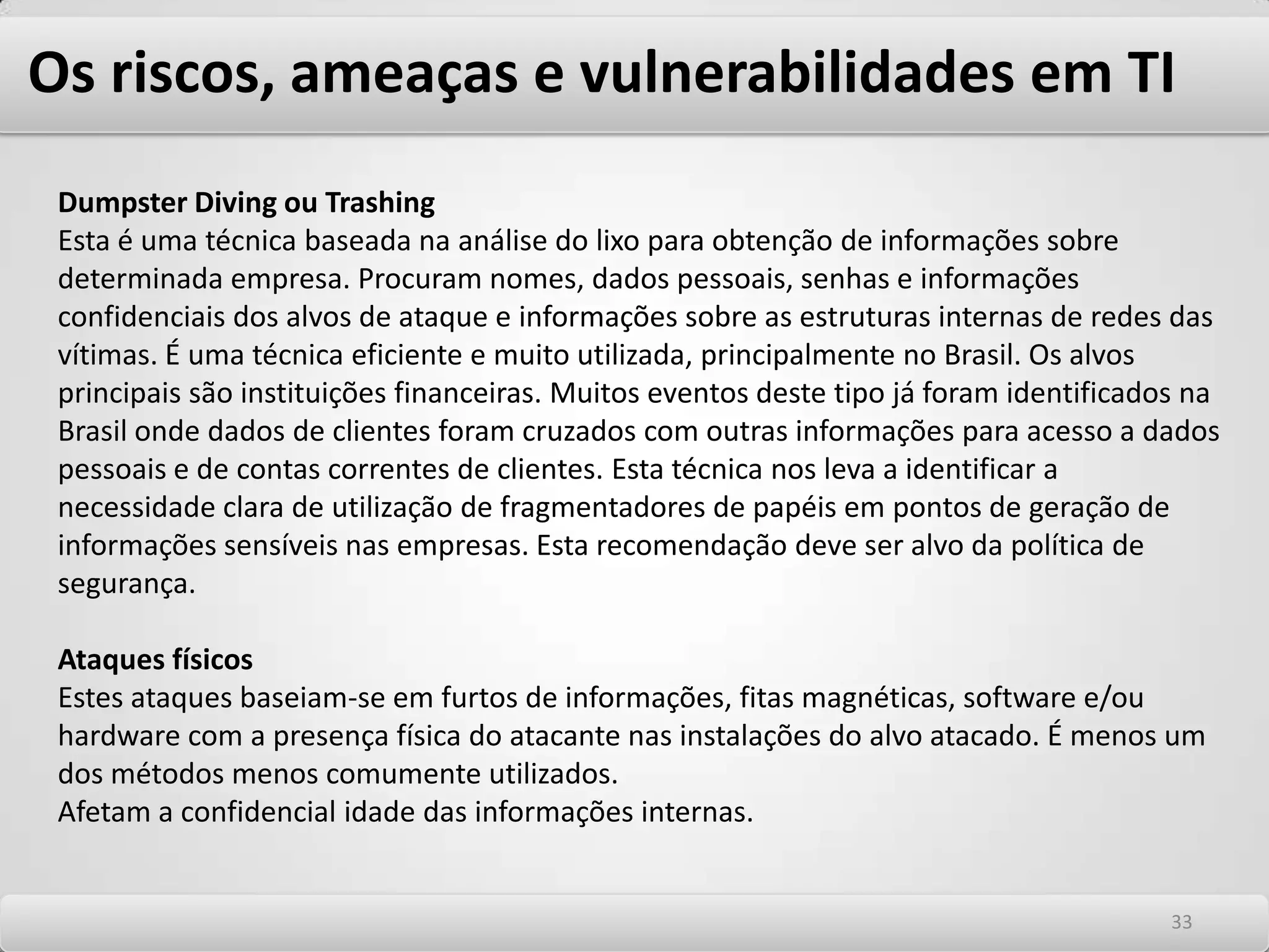 Os riscos, ameaças e vulnerabilidades em TI Segurança é uma disciplina complexa e deve abordar todos os aspectos relacionados a ela. Aspectos Humanos, organizacionais e Sociais e Tecnológicos divididos em físicos e de infraestrutura. Dada sua complexidade e multiplicidade de fatores a controlar, tentar impor um nível de segurança de 100% significa obter orçamento e tempo de implementação que tendem ao infinito. Além disto, pode levar a uma paranoia coletiva que engessa a organização. Desta forma, os riscos devem ser considerados de um modo abrangente, mas de forma ponderada e equilibrada. Equilibrar a segurança com os riscos significa minimizar os impactos que uma falha de segurança pode causar à organização e proteger ao máximo possível os ativos da empresa nesta situação. Cuidados com os aspectos de tecnologia e infraestrutura -As ameaças físicas como fogo, explosões, magnetismo, calor, poeira, fumaça e umidade. -As ameaças de ataques digitais aos sistemas -A qualidade das tecnologias de proteção e defesa 2929