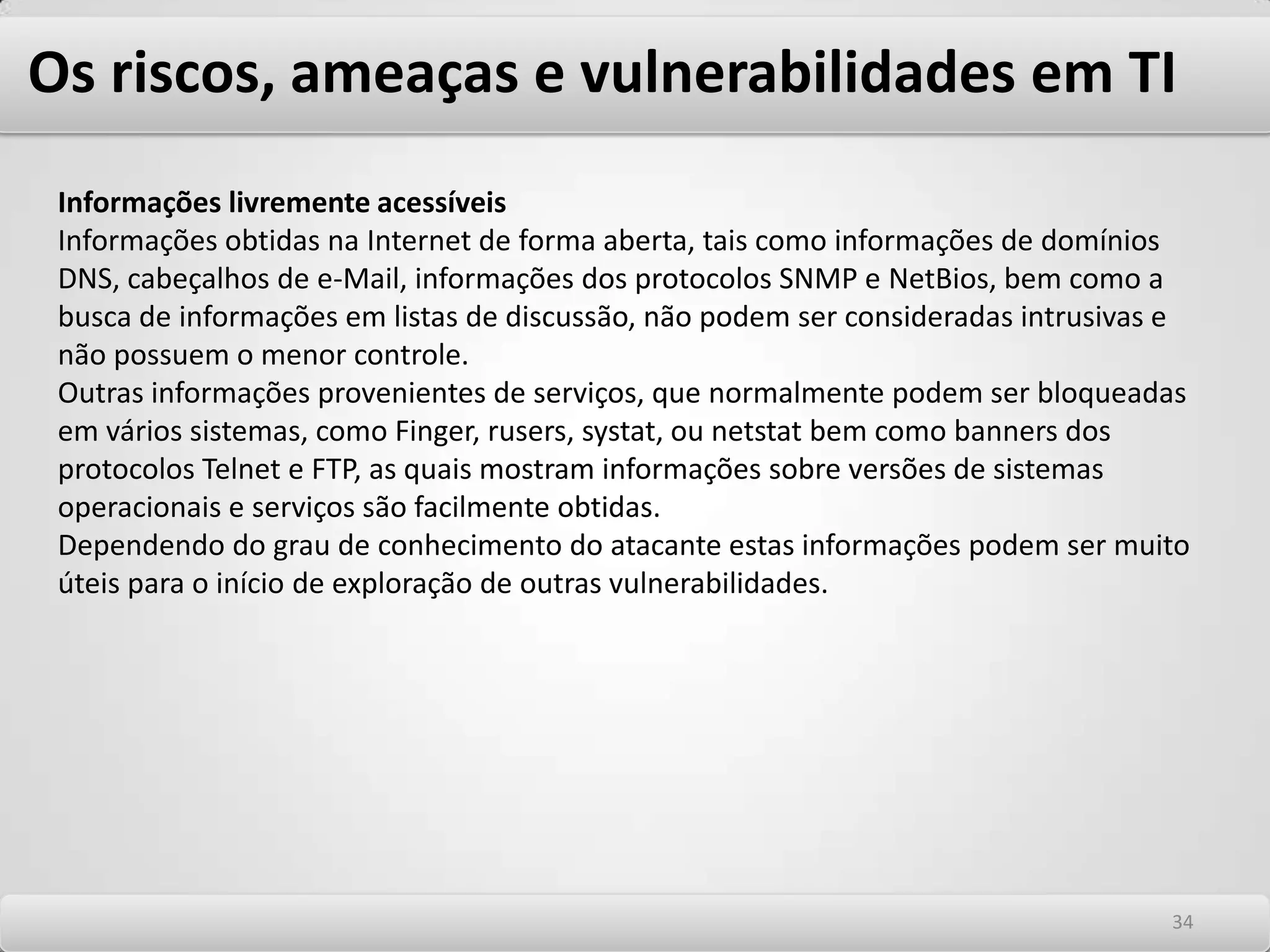 Os riscos, ameaças e vulnerabilidades em TI Cuidados com os aspectos organizacionais e de processos -A qualidade dos sistemas de controle, monitoração e gerenciamento de segurança -O nível de capacitação dos implementadores de segurança -A qualidade e aplicabilidade das políticas de segurança Cuidados com os aspectos humanos -Funcionários ou terceiros sem conhecimento de conceitos básicos de segurança susceptíveis a ataques de engenharia social -Funcionários ou terceiros que podem estar planejando furto de informações confidenciais, sabotagem, vandalismo. -Funcionários ou terceiros que podem estar sujeitos a erros por imperícia ou imprudência -O nível de consciência de segurança dos usuários 3030