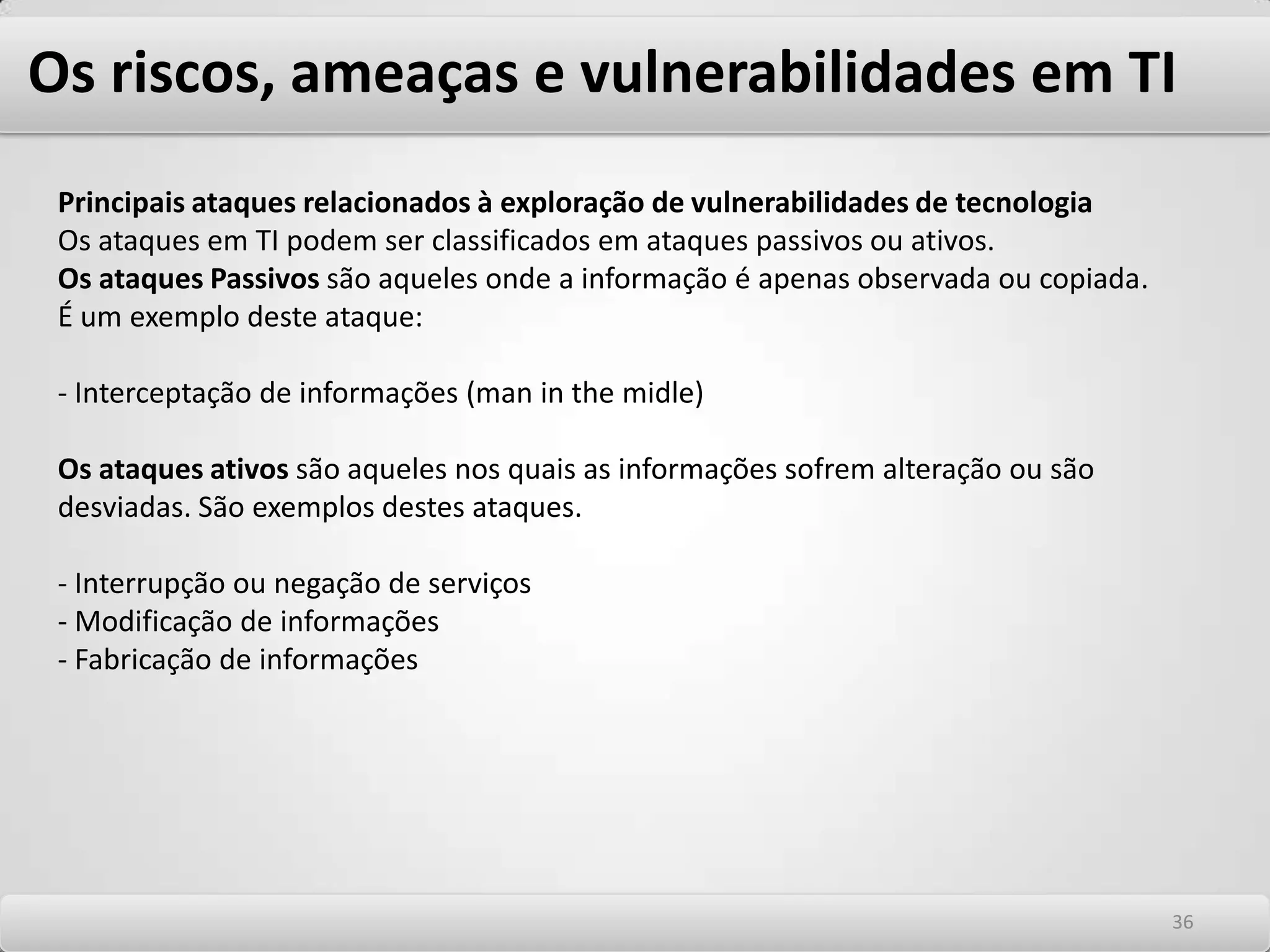 Os riscos, ameaças e vulnerabilidades em TI Principais ataques não relacionados à tecnologia Engenharia social A engenharia social é uma técnica que explora as fraquezas e vulnerabilidades humanas. Como não está associada à tecnologia ela é uma ameaça imponderável e seu controle é dos mais delicados e difíceis. Com esta técnica, atacantes tentam ludibriar as pessoas assumindo falsas identidades ou falando em nome de outros, comumente de poder e influência nas organizações, em situações de urgência na obtenção de acessos para execução normal de suas atividades. Esta técnica explora o fato que a maioria dos funcionários é treinada para colaborar e apoiar clientes sejam eles internos ou externos e está baseada na confiança adquirida e na habilidade de manipular pessoas. 3232