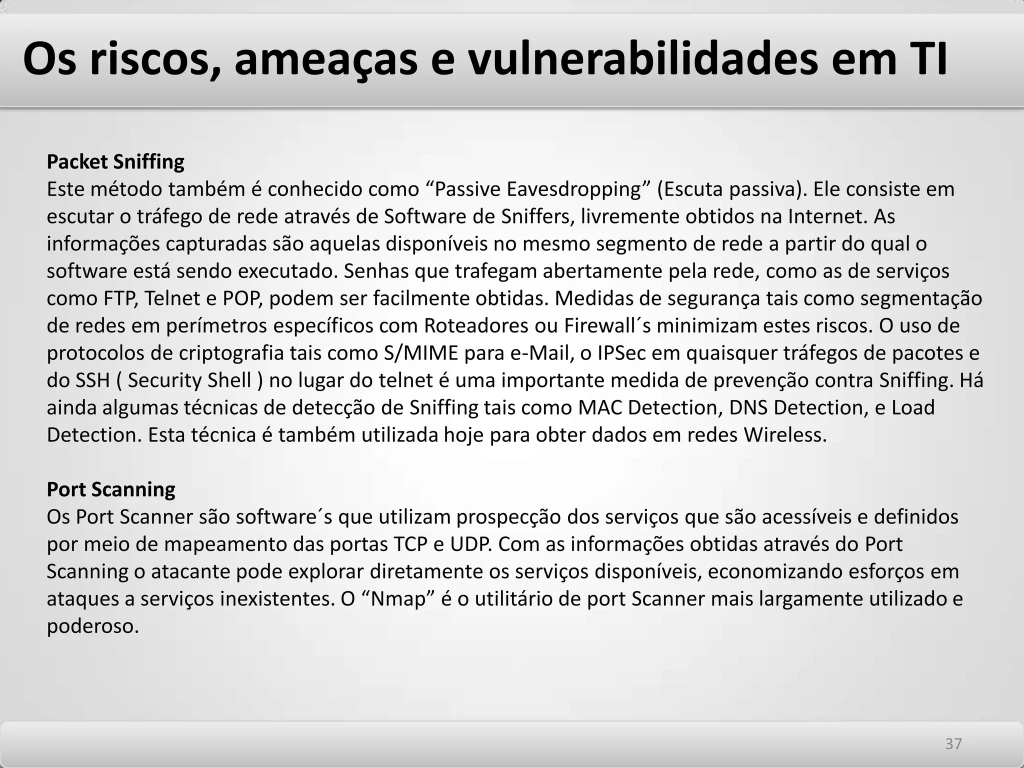 Os riscos, ameaças e vulnerabilidades em TI DumpsterDiving ou TrashingEsta é uma técnica baseada na análise do lixo para obtenção de informações sobre determinada empresa. Procuram nomes, dados pessoais, senhas e informações confidenciais dos alvos de ataque e informações sobre as estruturas internas de redes das vítimas. É uma técnica eficiente e muito utilizada, principalmente no Brasil. Os alvos principais são instituições financeiras. Muitos eventos deste tipo já foram identificados na Brasil onde dados de clientes foram cruzados com outras informações para acesso a dados pessoais e de contas correntes de clientes. Esta técnica nos leva a identificar a necessidade clara de utilização de fragmentadores de papéis em pontos de geração de informações sensíveis nas empresas. Esta recomendação deve ser alvo da política de segurança. Ataques físicos Estes ataques baseiam-se em furtos de informações, fitas magnéticas, software e/ou hardware com a presença física do atacante nas instalações do alvo atacado. É menos um dos métodos menos comumente utilizados. Afetam a confidencial idade das informações internas. 3333