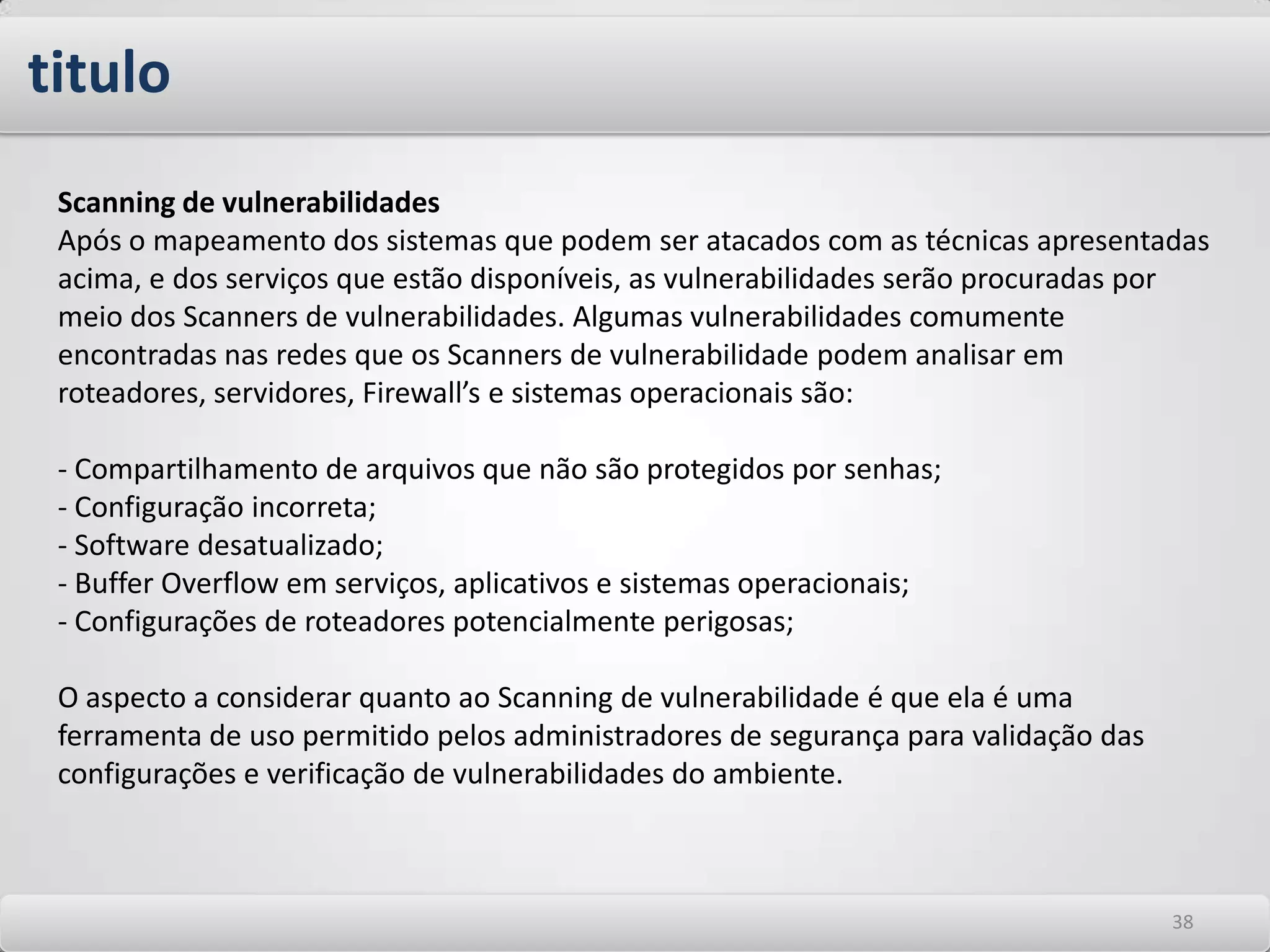Os riscos, ameaças e vulnerabilidades em TI Informações livremente acessíveis Informações obtidas na Internet de forma aberta, tais como informações de domínios DNS, cabeçalhos de e-Mail, informações dos protocolos SNMP e NetBios, bem como a busca de informações em listas de discussão, não podem ser consideradas intrusivas e não possuem o menor controle. Outras informações provenientes de serviços, que normalmente podem ser bloqueadas em vários sistemas, como Finger, rusers, systat, ou netstat bem como banners dos protocolos Telnet e FTP, as quais mostram informações sobre versões de sistemas operacionais e serviços são facilmente obtidas. Dependendo do grau de conhecimento do atacante estas informações podem ser muito úteis para o início de exploração de outras vulnerabilidades. 3434