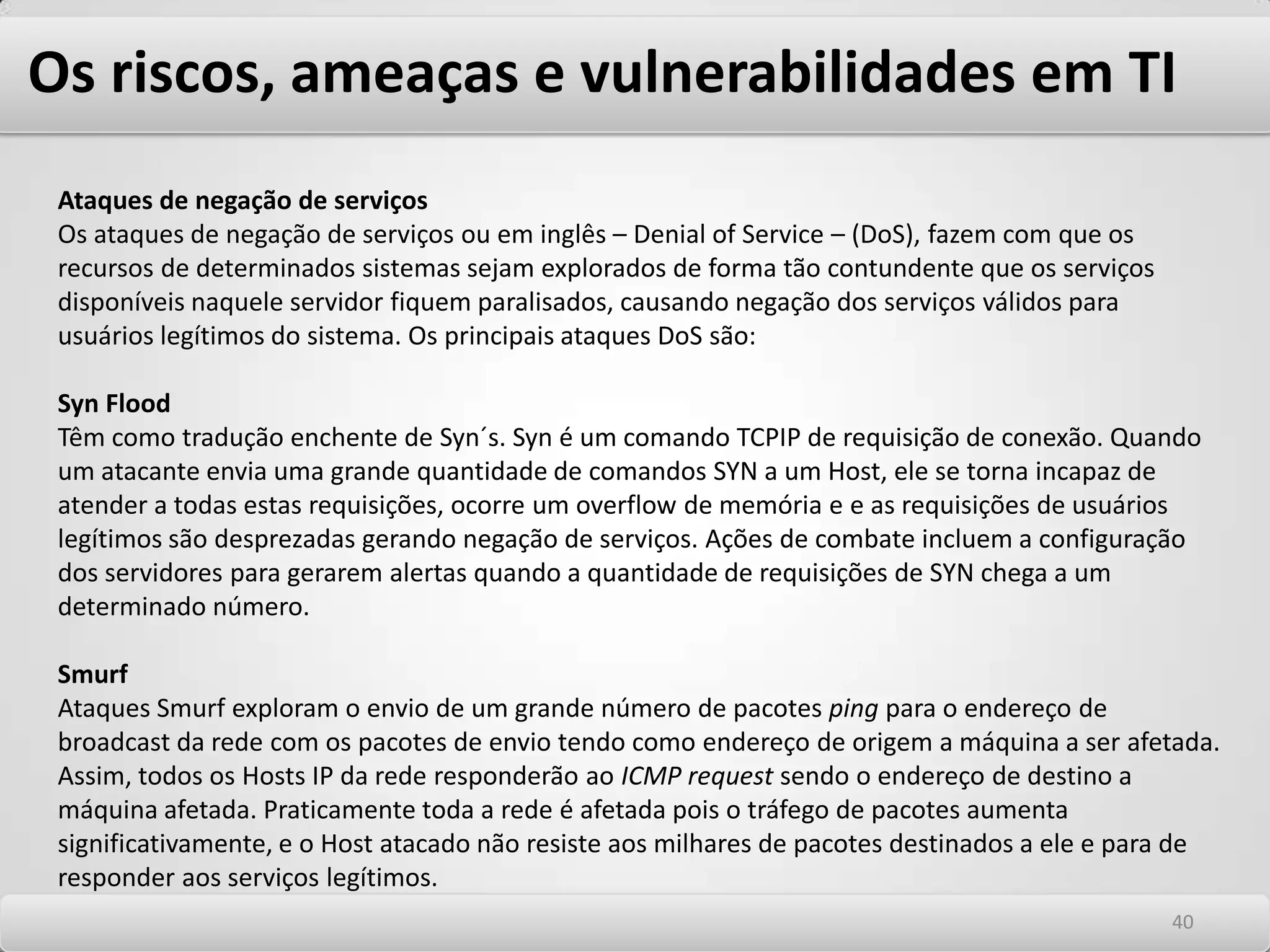 Os riscos, ameaças e vulnerabilidades em TI Principais ataques relacionados à exploração de vulnerabilidades de tecnologia Os ataques em TI podem ser classificados em ataques passivos ou ativos. Os ataques Passivos são aqueles onde a informação é apenas observada ou copiada. É um exemplo deste ataque: -Interceptação de informações (man in themidle)Os ataques ativos são aqueles nos quais as informações sofrem alteração ou são desviadas. São exemplos destes ataques. -Interrupção ou negação de serviços -Modificação de informações -Fabricação de informações 3636