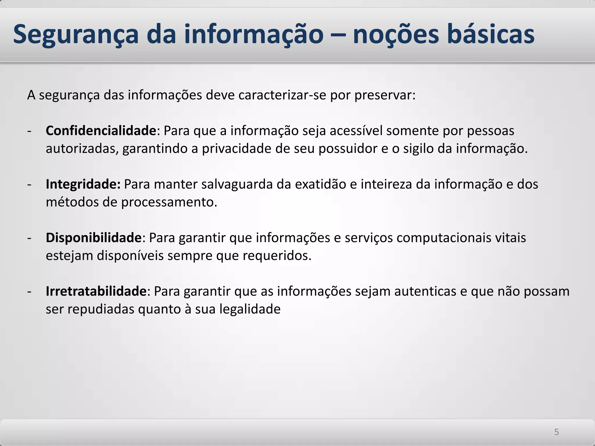 Segurança da informação – noções básicasSegurança da informação é uma disciplina relativamente nova no contexto de tecnologia da informação. É uma palavra de amplo espectro quando abordamos questões pertinentes aos requisitos necessários para proteger os ativos e acervos computacionais das corporações. A proteção da informação é seu ponto de foco. Neste contexto, Informação pode e deve ser tratada como qualquer outro ativo que sustenta um negócio. A Segurança da informação protege a informação contra diversos tipos de ameaças para garantir a continuidade dos negócios, minimizar os danos aos negócios e maximizar o retorno dos investimentos e as oportunidades de negócios. 44