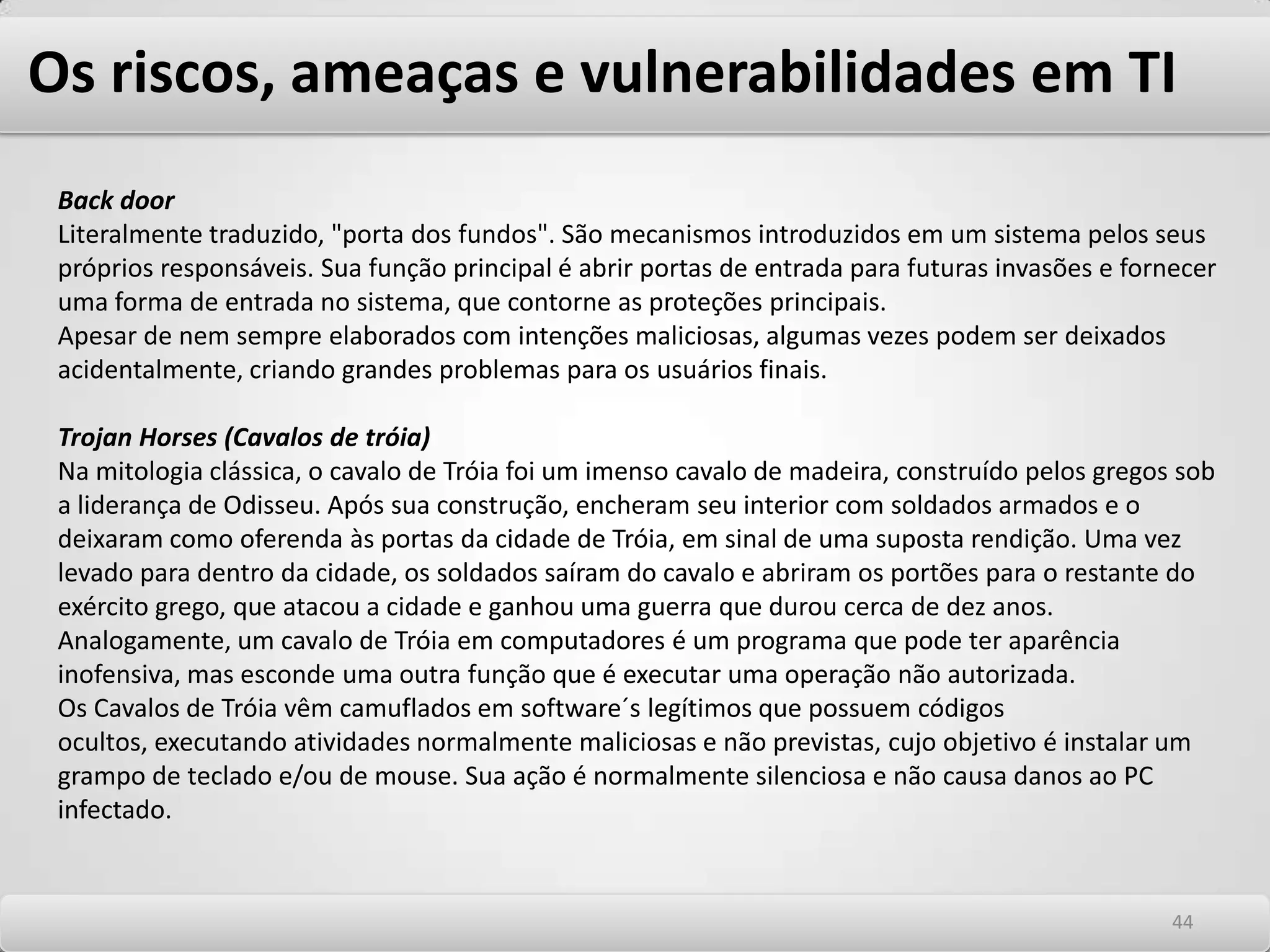 Os riscos, ameaças e vulnerabilidades em TI Ataques de negação de serviços Os ataques de negação de serviços ou em inglês – Denialof Service – (DoS), fazem com que os recursos de determinados sistemas sejam explorados de forma tão contundente que os serviços disponíveis naquele servidor fiquem paralisados, causando negação dos serviços válidos para usuários legítimos do sistema. Os principais ataques DoS são: SynFloodTêm como tradução enchente de Syn´s. Syn é um comando TCPIP de requisição de conexão. Quando um atacante envia uma grande quantidade de comandos SYN a um Host, ele se torna incapaz de atender a todas estas requisições, ocorre um overflow de memória e e as requisições de usuários legítimos são desprezadas gerando negação de serviços. Ações de combate incluem a configuração dos servidores para gerarem alertas quando a quantidade de requisições de SYN chega a um determinado número. SmurfAtaques Smurf exploram o envio de um grande número de pacotes pingpara o endereço de broadcast da rede com os pacotes de envio tendo como endereço de origem a máquina a ser afetada. Assim, todos os Hosts IP da rede responderão ao ICMP requestsendo o endereço de destino a máquina afetada. Praticamente toda a rede é afetada pois o tráfego de pacotes aumenta significativamente, e o Host atacado não resiste aos milhares de pacotes destinados a ele e para de responder aos serviços legítimos. 4040