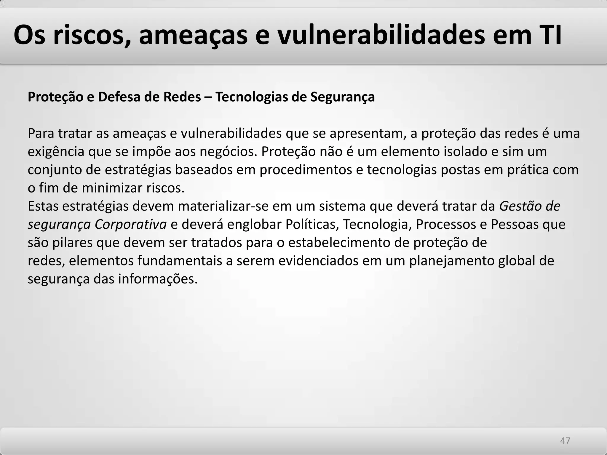 Os riscos, ameaças e vulnerabilidades em TI Vírus propriamente ditos São programas que destroem dados ou sistemas de computador. Esses programas se replicam e são transferidos de um arquivo a outro no mesmo computador. No sentido mais comum da palavra, um vírus é um agente infeccioso, sem metabolismo independente e que pode se replicar somente no interior de células hospedeiras vivas. O termo vírus foi utilizado pela primeira vez durante a década de 80 para definir um programa capaz de copiar a si mesmo para dentro de um programa maior, modificando este programa, que pode ser chamado de hospedeiro. Ao se executar o hospedeiro, o vírus de computador pode fazer outras cópias de si mesmo e infectar outros programas. Quando os programas são trocados pelos usuários, eles levam consigo o vírus, infectando outros sistemas. Para infectarem outros computadores os vírus devem trafegar por disquetes, e-mail´s ou outra forma mídia física de transposição do arquivo infectado de um computador ao outro. WormsTem a tradução de vermes. São programas maliciosos independentes que, diferentemente dos vírus, não necessitam contaminar outros programas ou mesmo de interferência humana para se propagarem. Tem a capacidade de auto-replicação. Espalham-se de uma rede para outra com extrema rapidez, atingindo dezenas de computadores quase que simultaneamente. Aproveita-se de brechas ou vulnerabilidades nos sistemas, para se instalarem e se replicarem através de computadores conectados em rede. 4343