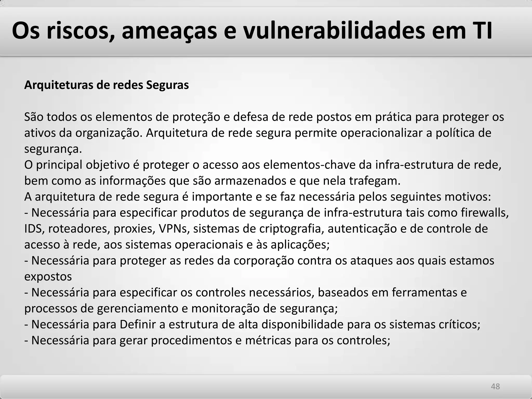 Os riscos, ameaças e vulnerabilidades em TI Back doorLiteralmente traduzido, "porta dos fundos". São mecanismos introduzidos em um sistema pelos seus próprios responsáveis. Sua função principal é abrir portas de entrada para futuras invasões e fornecer uma forma de entrada no sistema, que contorne as proteções principais. Apesar de nem sempre elaborados com intenções maliciosas, algumas vezes podem ser deixados acidentalmente, criando grandes problemas para os usuários finais. Trojan Horses (Cavalos de tróia) Na mitologia clássica, o cavalo de Tróia foi um imenso cavalo de madeira, construído pelos gregos sob a liderança de Odisseu. Após sua construção, encheram seu interior com soldados armados e o deixaram como oferenda às portas da cidade de Tróia, em sinal de uma suposta rendição. Uma vez levado para dentro da cidade, os soldados saíram do cavalo e abriram os portões para o restante do exército grego, que atacou a cidade e ganhou uma guerra que durou cerca de dez anos. Analogamente, um cavalo de Tróia em computadores é um programa que pode ter aparência inofensiva, mas esconde uma outra função que é executar uma operação não autorizada. Os Cavalos de Tróia vêm camuflados em software´s legítimos que possuem códigos ocultos, executando atividades normalmente maliciosas e não previstas, cujo objetivo é instalar um grampo de teclado e/ou de mouse. Sua ação é normalmente silenciosa e não causa danos ao PC infectado. 4444