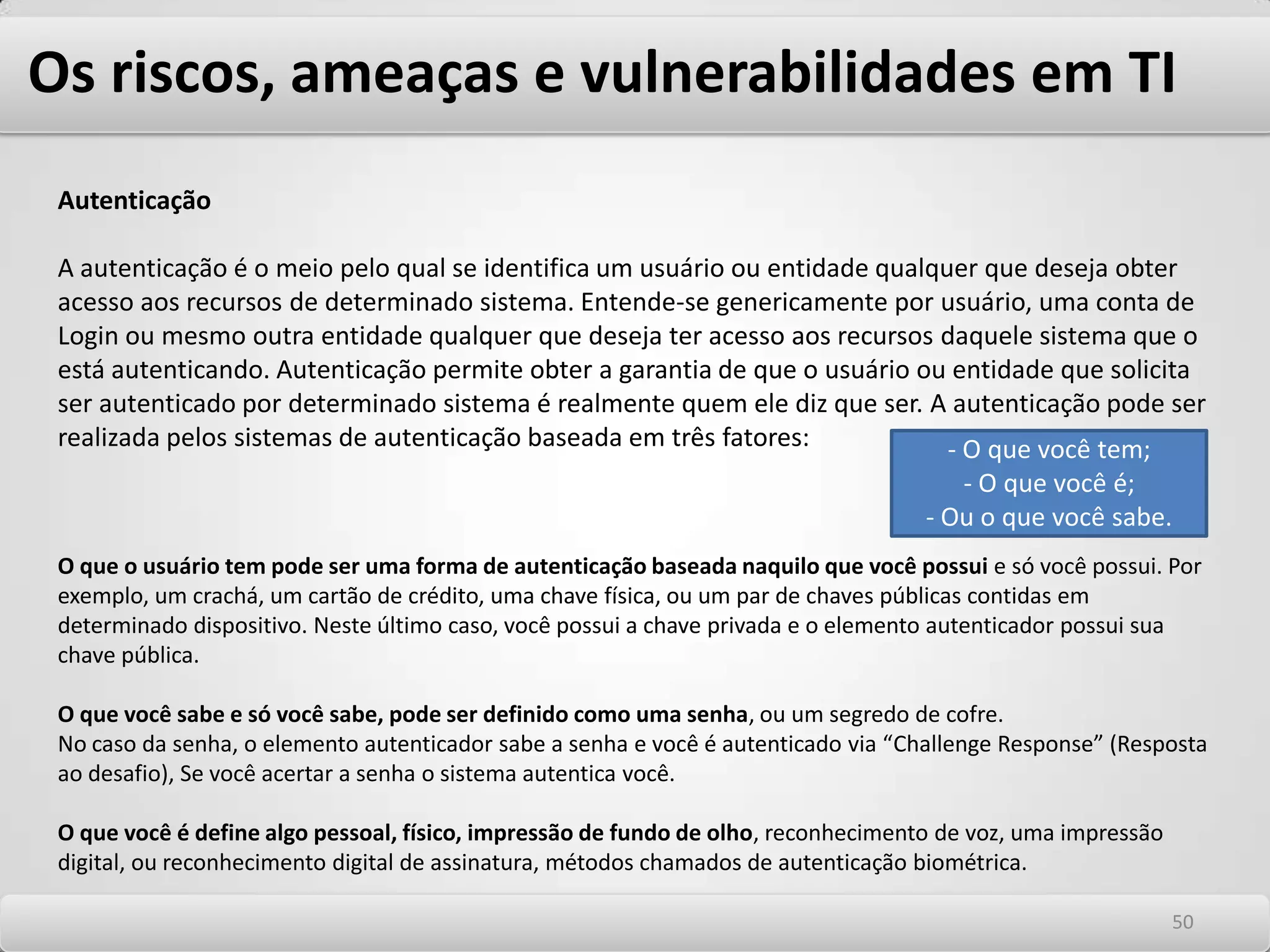 Os riscos, ameaças e vulnerabilidades em TI SCAMAssociado às fraudes, o SCAM é a derivado da abreviação da palavra inglês “Confidence Man” (homem de Confiança). O SCAM é um termo antigo que foi usado para qualificar aqueles criminosos que ofertam produtos que prometem falsos resultados para obtenção de ganhos financeiros. Eles tratam de oportunidades enganosas. Entre as ofertas mais comuns estão as oportunidades miraculosas de negócios ou emprego, propostas para trabalhar em casa e empréstimos facilitados. Todos podem ser encontrados em uma lista elaborada pela Federal Trade Commissionem 1998 que reúne 12 tipos comuns de fraudes e golpes relacionados a spam nos Estados Unidos na época. Hoje, se utilizam da curiosidade e ingenuidade dos usuários chamando sua atenção para assuntos de seu interesse, como escândalos púbicos, políticos, religiosos, catástrofes ou temas pornográficos. PhishingAssociado à estelionato, os Phishing são mensagens que assumem o disfarce de spam comercial ou cujos títulos simulam mensagens comuns, como comunicados transmitidos dentro de uma organização ou mensagens pessoais oriundas de pessoas conhecidas. Tal disfarce tem como objetivo iludir o destinatário, solicitando-lhe que envie dados confidenciais para algum endereço eletrônico ou que se cadastre em uma página da Internet que na verdade é uma cópia falsa de alguma outra página legítima. O Phishing SCAM como chamamos no Brasil é o meio pelo qual Hackers, fraudadores e criminosos em geral, utilizando a engenharia Social para explorar a curiosidade e ingenuidade dos usuários, usando SPAM como meio de distribuir em larga escala suas armadilhas. Na maioria dos casos, essas armadilhas são criadas para obter informações pessoais e senhas para que possam ser usadas em algum tipo de fraude ou para transferências bancárias e compras pela Internet. 4646