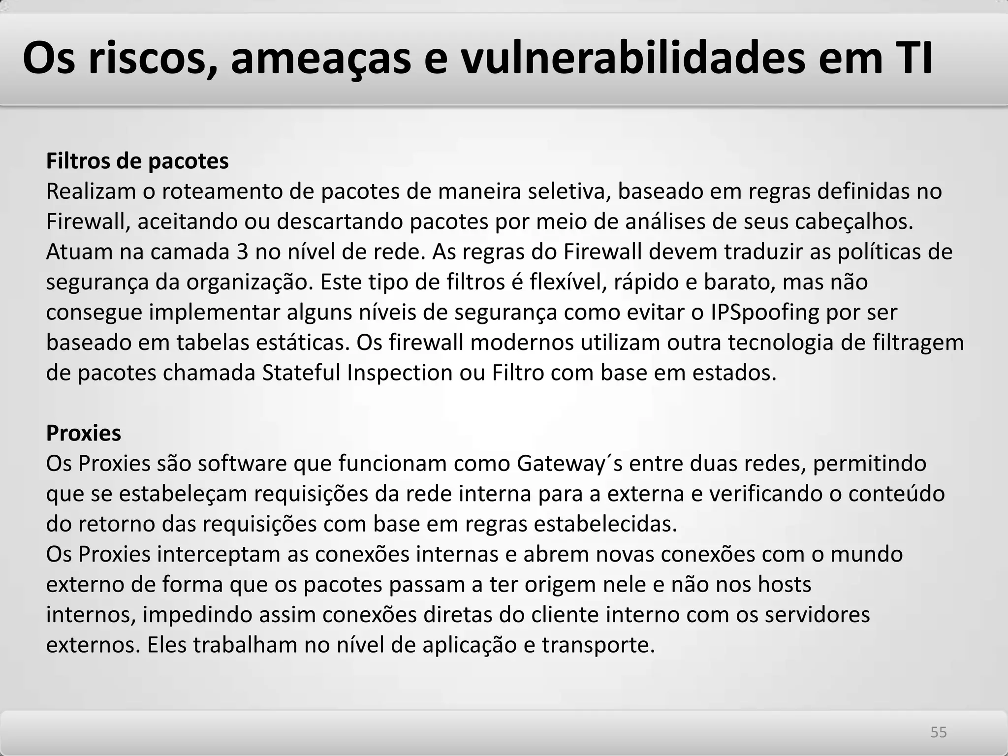 Os riscos, ameaças e vulnerabilidades em TI Autorização ou controle de acesso Autorização define o que o usuário ou entidade autenticada pode acessar no sistema no qual está autenticado. Determina as alçadas de autoridade de determinada entidade ou indivíduo frente a um sistema: -Este usuário pode ver ou alterar a tabela de salários do RH? -Qual o valor dos pedidos ele pode aprovar? -Este usuário pode alterar as tabelas de acesso de equipamentos de rede? -Qual lista de acesso ele pode alterar? -Este usuário tem acessos privilegiados aos sistemas operacionais que suportam aplicações ou serviços de infra estrutura? -Qual nível de acesso ele possui? Quais serviços do SO ele tem privilégios de administração? Normalmente, o controle de acesso em sistemas é uma função da aplicação que decide o nível de acesso baseado na autenticação e permitem garantir que somente as pessoas autorizadas possam ler as informações a eles destinadas. 5151
