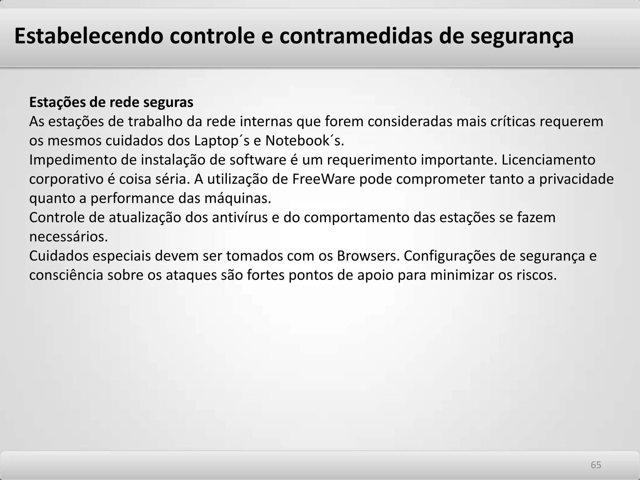 Estabelecendo controle e contramedidas de segurança As Diferenças entre Política (“policy”), Normas (“standards” ou “statements”), e Procedimentos (“guidelines”) quanto a sua aplicabilidade em uma infraestrutura de segurança deve ser estabelecida de forma a tornar consenso o uso de diversos nomes aplicáveis a estes conceitos entre aqueles que participem do processo de gestão de segurança das informações. Sob este prisma, as seguintes definições são necessárias: Uma Política é tipicamente um documento que descreve requerimentos específicos ou regras que devem ser seguidas. No mundo da segurança da informação ou de redes, políticas são normalmente específicas à determinada área. Por exemplo, uma política de uso deveria cobrir as regulamentações necessárias para uso apropriado de recursos de tecnologia da informação e suas facilidades. Uma Norma é tipicamente uma coleção sistematizada de procedimentos específicos ou requerimentos que devem ser seguidos por quaisquer indivíduos numa organização. Abordam os detalhes da Política. São descrições ou indicações de uma conduta aceitável para estabelecimento de melhores práticas. As normas devem conter as punições aplicáveis em caso de desobediência às condutas aceitáveis. Os Procedimentos são tipicamente recomendações de como fazer. Elas existem para que todos possam cumprir aquilo que foi estabelecido na política e para que administradores de sistemas possam configurar seus sistemas de acordo com as necessidades do negócio. 6161