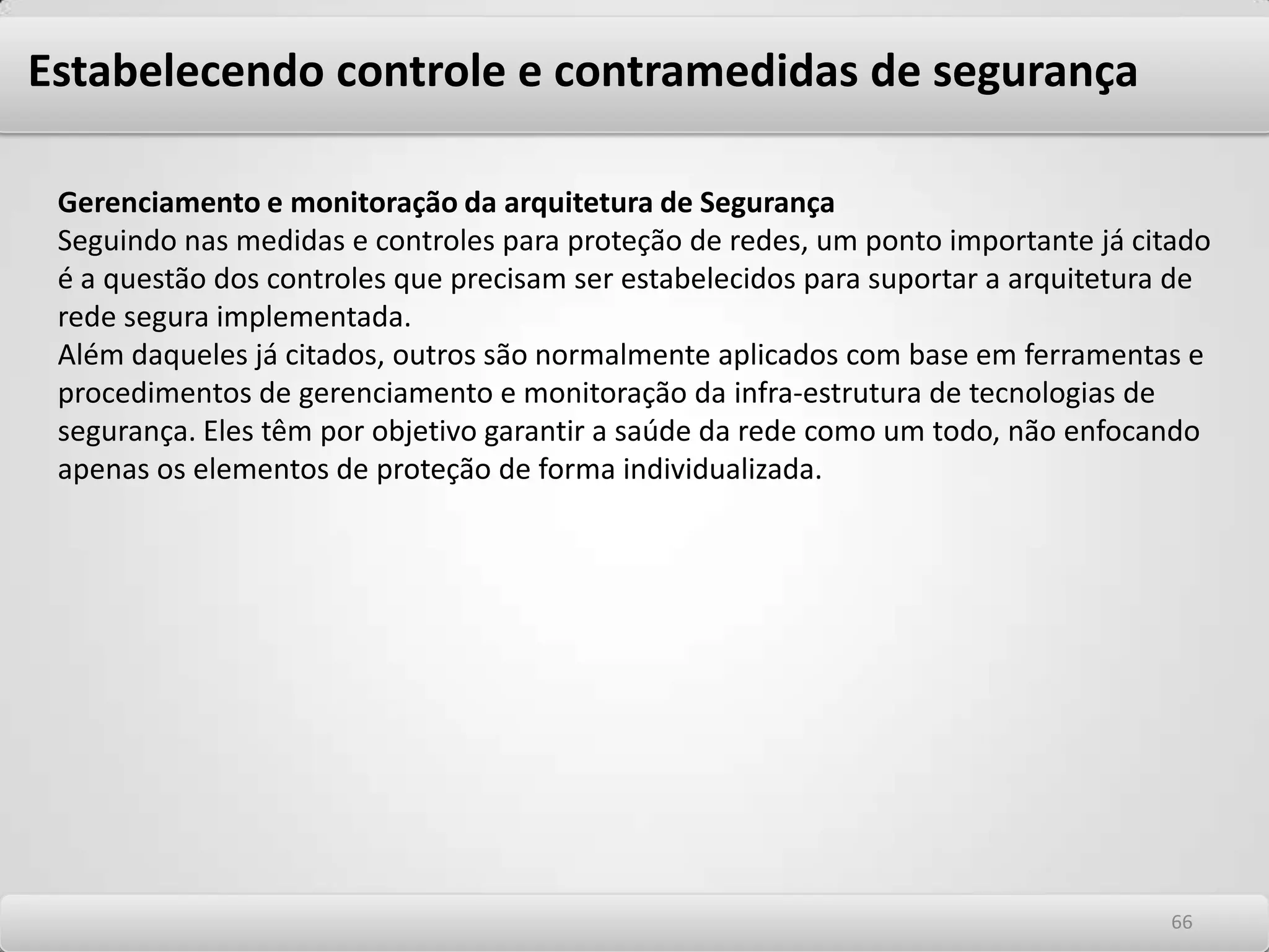 Estabelecendo controle e contramedidas de segurança Elementos básicos da Política As políticas aplicáveis à tecnologias devem ser centradas nos detalhes mais relevantes do ambiente computacional de rede, e devem ser baseadas nos seguintes princípios gerais: As considerações acima podem ser um ponto de partida para a elaboração da política geral e para a elaboração de normas específicas para cada um destes casos, dando continuidade ao acervo de documentos que constituem as Políticas de modo mais amplo.-Definir a informação ou recursos a serem protegidos -Especificar as ameaças às quais os recursos estão sujeitos -Especificar as vulnerabilidades que podem ser exploradas pelas ameaças -Definir abrangência e escopo de atuação - Definir quem tem autoridade para sancionar, implementar e fiscalizar o cumprimento da política -Definir meios de distribuição e forma de divulgação -Definir freqüência de revisão 6262