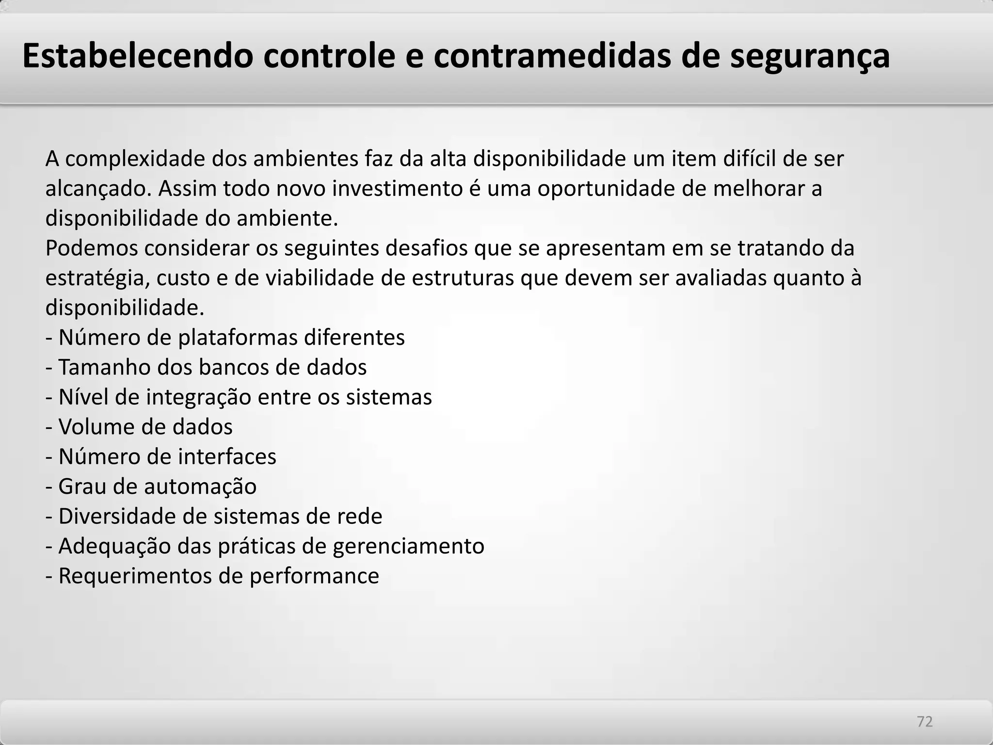 Estabelecendo controle e contramedidas de segurança Contingência, alta disponibilidade e Continuidade dos negócios. A continuidade dos negócios das corporações dos dias atuais está intrinsecamente relacionada com a disponibilidade da estrutura de tecnologia das informações. Neste contexto, a segurança das informações e sua atuação direta nas redes corporativas têm papel fundamental no processo de continuidade dos negócios, uma vez que tem objetivo semelhante que é o de melhorar os aspectos de confidencialidade, integridade e principalmente de disponibilidade dos negócios. Cada vez mais os profissionais de segurança da informação precisam integrar suas soluções de proteção de redes aos negócios e, numa visão abrangente, adequá-los aos requisitos de disponibilidade exigidos. Este papel não deve negligenciado pela segurança de redes, pois um episódio de invasão pode não ser mais nocivo aos negócios do que a interrupção de serviços críticos por motivos não diretamente associados à Hackers ou Insiders. A atuação em si do profissional de segurança em assuntos que não estão diretamente associados à segurança de redes é cada vez mais comum, exigindo destes profissionais habilidades cada vez mais abrangentes. Atuar de forma a prover continuidade de negócios significa atuar diretamente em soluções que disponibilizem alta disponibilidade ao ambiente de TI. Entre elas estão incluídas soluções de alta disponibilidade de armazenamento de dados, de servidores, componentes de rede e de componentes da arquitetura de segurança, e soluções de contingência que se adequem às necessidades da empresa. 6868