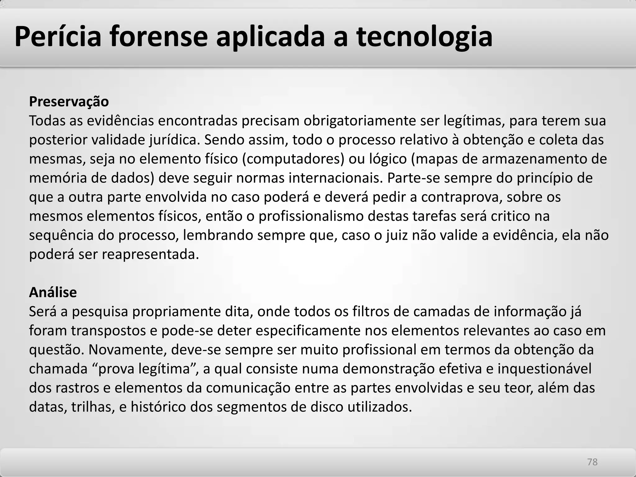 Perícia forense aplicada a tecnologiaA Tecnologia da Informação avançou rapidamente em pouco tempo. As instituições estão utilizando estes avanços tecnológicos para melhorar as operações empresariais e o potencial de mercado. Pode-se pagar contas on-line; ou comprar qualquer coisa desde livros a mantimentos. Uma vasta quantia de importantes e sensíveis dados flui ao redor do Cyber Espaço e a qualquer momento poderá cair em mãos maliciosas. Infelizmente, isto acontece diariamente. Quando alguém "rouba” dado do Cyber Espaço, é chamado de Cyber Crime. Antigamente a chave para resolver crimes era obtida através de impressões digitais, relatórios de toxicologia, análise de rastro, documentos em papel e outros meios tradicionais. Enquanto estes ainda provêem pedaços muito importantes do quebra-cabeça em muitos crimes cometidos hoje, a tecnologia adicionou uma outra dimensão com a evidência digital. Freqüentemente mais informações podem ser ganhas da análise de um computador que o de uma impressão digital. A história inteira de um crime pode ser contada com a recuperação de um arquivo que pensaram ter sido apagado. 7474
