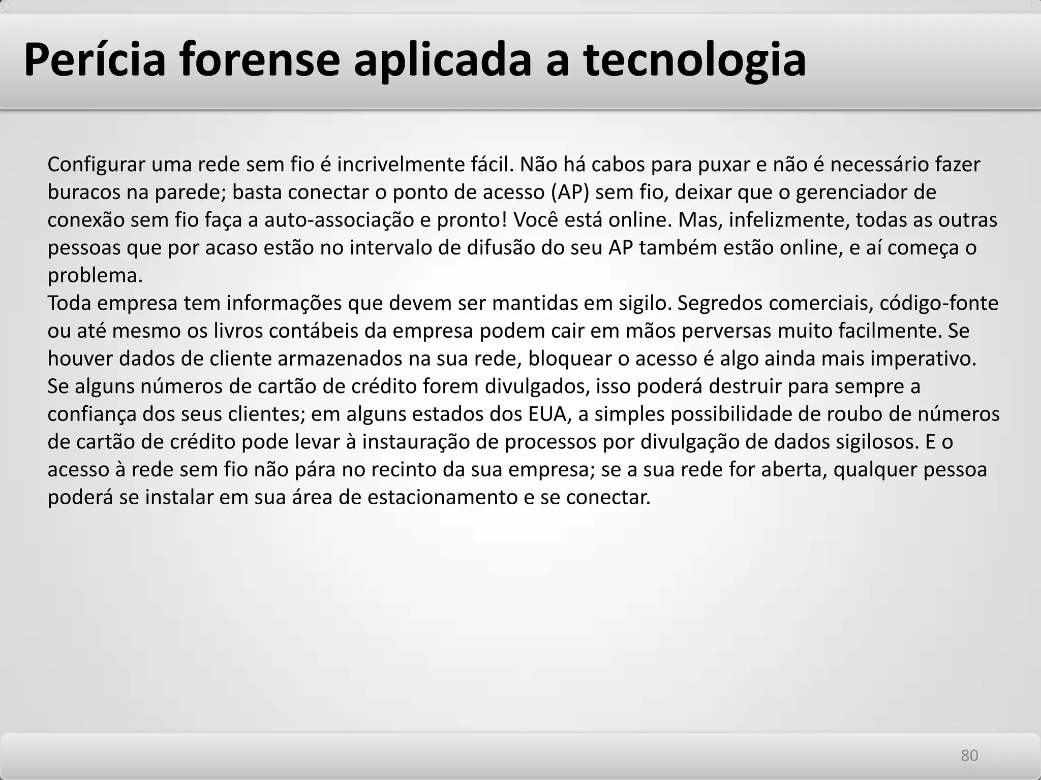 Perícia forense aplicada a tecnologiaAnálise Pericial A análise pericial é o processo usado pelo investigador para descobrir informações valiosas, a busca e extração de dados relevantes para uma investigação. O processo de análise pericial pode ser dividido em duas camadas: análise física e análise lógica. A análise física é a pesquisa de seqüências e a extração de dados de toda a imagem pericial, dos arquivos normais às partes inacessíveis da mídia. A análise lógica consiste em analisar os arquivos das partições. O sistema de arquivos é investigado no formato nativo, percorrendo-se a árvore de diretórios do mesmo modo que se faz em um computador comum. Análise Física Durante a análise física são investigados os dados brutos da mídia de armazenamento. Ocasionalmente, pode-se começar a investigação por essa etapa, por exemplo, quando se está investigando o conteúdo de um disco rígido desconhecido ou danificado. Depois que o software de criação de imagens tiver fixado as provas do sistema, os dados podem ser analisados por três processos principais: uma pesquisa de seqüência, um processo de busca e extração e uma extração de espaço subaproveitado e livre de arquivos. Todas as operações são realizadas na imagem pericial ou na copia restaurada das provas. Com freqüência, se faz pesquisas de seqüências para produzir listas de dados. Essas listas são úteis nas fases posteriores da investigação. Entre as listas geradas estão as seguintes: Todos os URLs encontrados na mídia. Todos os endereços de e-mail encontrados na mídia. Todas as ocorrências de pesquisa de seqüência com palavras sensíveis a caixa alta e baixa. 7676