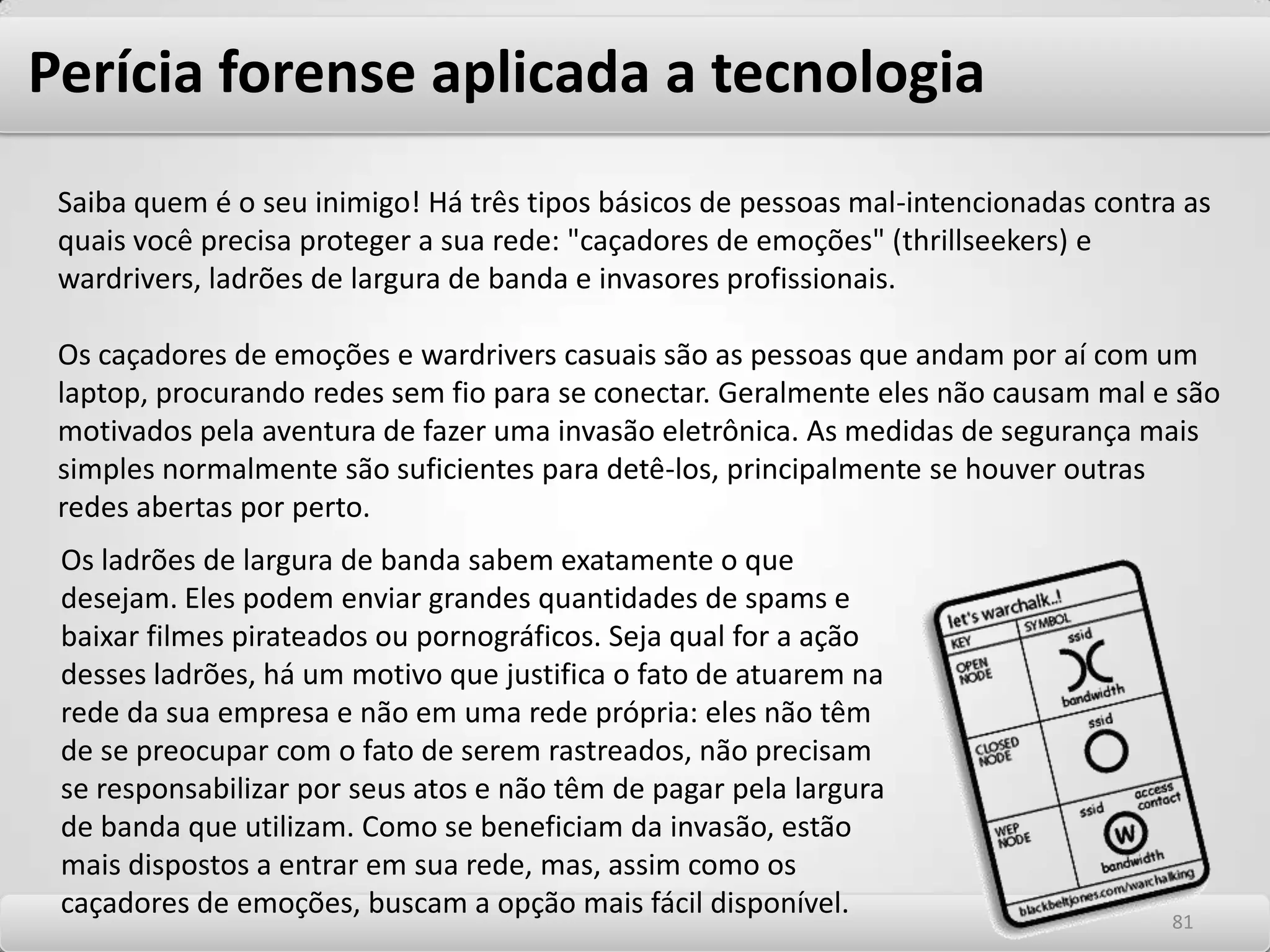 Perícia forense aplicada a tecnologiaPerícia Forense para Obtenção de Evidências Diariamente há diversos tipos de casos de fraudes e crimes (Cyber Crimes), onde o meio eletrônico foi em algum momento utilizado para este fim. A missão da perícia forense é a obtenção de provas irrefutáveis, as quais irão se tornar o elemento chave na decisão de situações jurídicas, tanto na esfera civil quanto criminal. Para tanto, é critico observar uma metodologia estruturada visando à obtenção do sucesso nestes projetos. Identificação Dentre os vários fatores envolvidos no caso, é necessário estabelecer com clareza quais são as conexões relevantes como datas, nomes de pessoas, empresas, órgãos públicos, autarquias, instituições etc., dentre as quais foi estabelecida a comunicação eletrônica. Discos rígidos em computadores podem trazer a sua origem (imensas quantidades de informações) após os processos de recuperação de dados. 7777