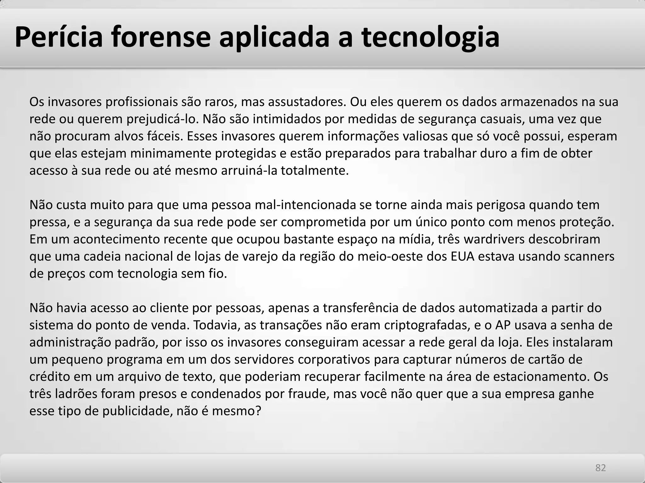 Perícia forense aplicada a tecnologiaPreservação Todas as evidências encontradas precisam obrigatoriamente ser legítimas, para terem sua posterior validade jurídica. Sendo assim, todo o processo relativo à obtenção e coleta das mesmas, seja no elemento físico (computadores) ou lógico (mapas de armazenamento de memória de dados) deve seguir normas internacionais. Parte-se sempre do princípio de que a outra parte envolvida no caso poderá e deverá pedir a contraprova, sobre os mesmos elementos físicos, então o profissionalismo destas tarefas será critico na sequência do processo, lembrando sempre que, caso o juiz não valide a evidência, ela não poderá ser reapresentada. Análise Será a pesquisa propriamente dita, onde todos os filtros de camadas de informação já foram transpostos e pode-se deter especificamente nos elementos relevantes ao caso em questão. Novamente, deve-se sempre ser muito profissional em termos da obtenção da chamada “prova legítima”, a qual consiste numa demonstração efetiva e inquestionável dos rastros e elementos da comunicação entre as partes envolvidas e seu teor, além das datas, trilhas, e histórico dos segmentos de disco utilizados. 7878